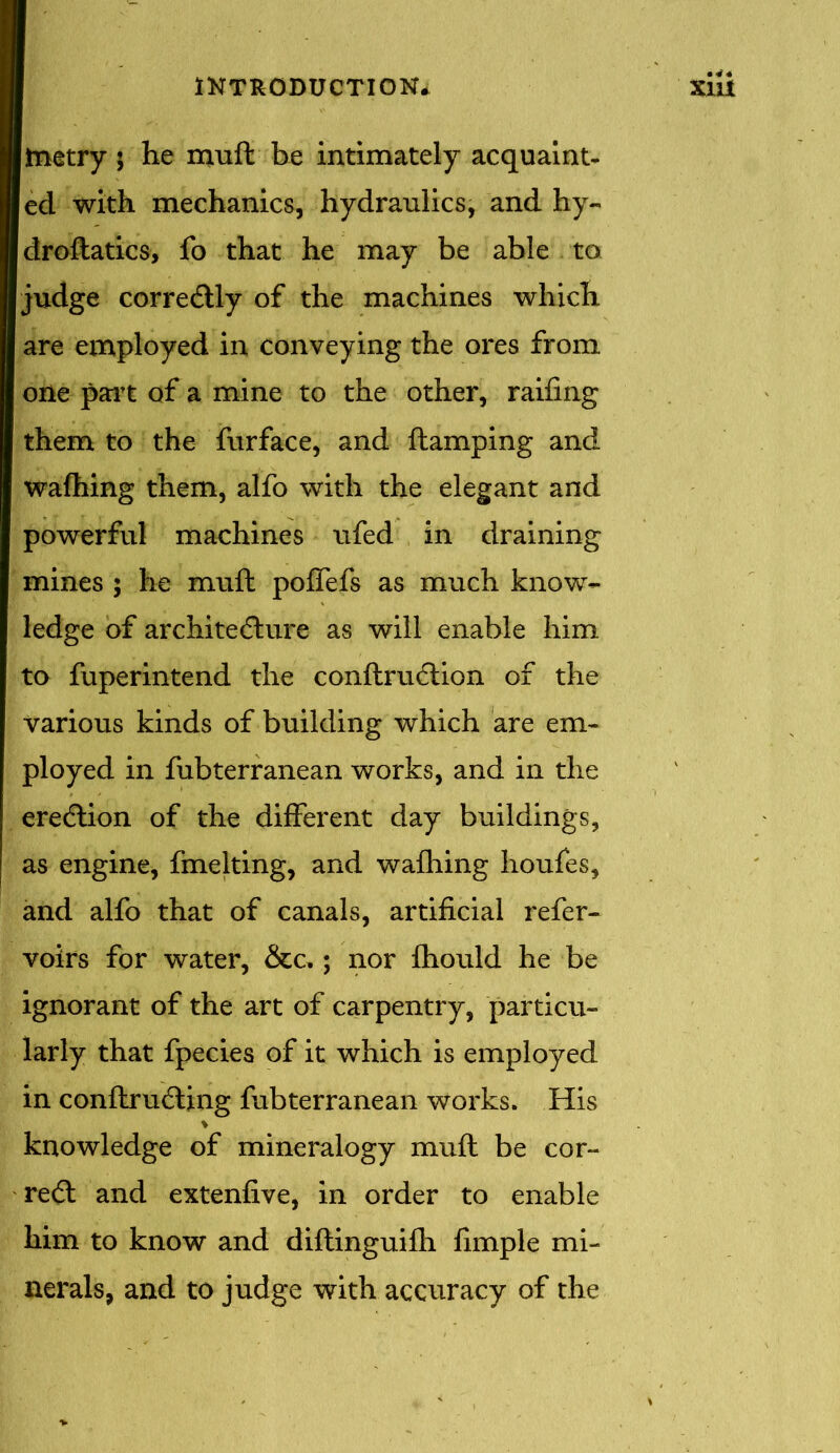 Itnetry 5 he muft be intimately acquaint- led with mechanics, hydraulics, and hy- Idroftatics, fo that he may be able to judge correctly of the machines which are employed in conveying the ores from one part of a mine to the other, railing them to the furface, and flamping and wafhing them, alfo with the elegant and powerful machines ufed in draining mines ; he muft pofTefs as much know- ledge of architecture as will enable him to fuperintend the conftruClion of the various kinds of building which are em- ployed in fubterranean works, and in the eredlion of the different day buildings, as engine, fmelting, and wafhing houfes, and alfo that of canals, artificial refer- voirs for water, &c,; nor fhould he be ignorant of the art of carpentry, particu- larly that fpecies of it which is employed in conftruCting fubterranean works. His knowledge of mineralogy muft be cor- redl and extenfive, in order to enable him to know and diftinguifh fimple mi- nerals, and to judge with accuracy of the