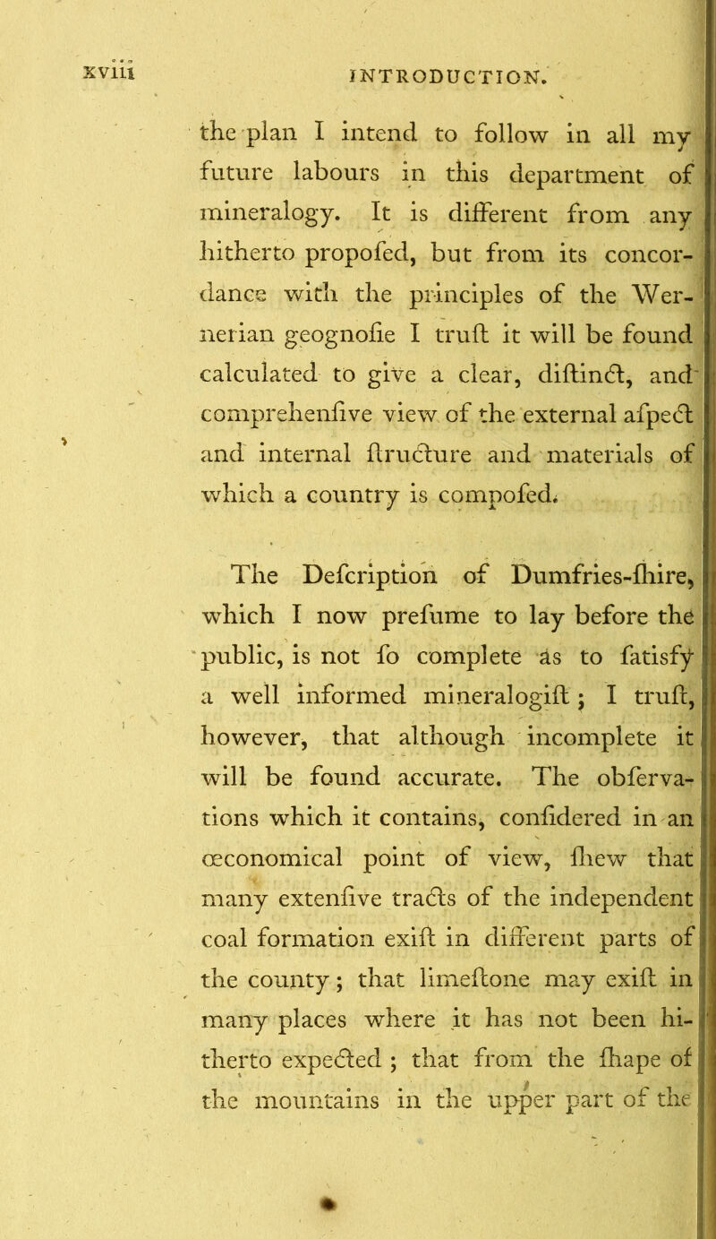 the plan I intend to follow in all my future labours in this department of mineralogy. It is different from any hitherto propofed, but from its concor- dance with the principles of the Wer- ; nerian geognolie I trull it will be found calculated to give a clear, diftindl, and comprehenlive view of the external afpe£l , and internal flruClure and materials of \ which a country is compofed. i The Defcription of Dumfries-fhire* which I now prefume to lay before the I public, is not fo complete as to fatisfy a well informed mineralogifl $ I trull, \ however, that although incomplete it will be found accurate. The obferva- tions which it contains, conlidered in an economical point of view, Ihew that many extenlive tradls of the independent I coal formation exill in different parts of I the county; that limefcone may exill in many places where it has not been hi- therto expedled ; that from the fhape of the mountains in the upper part of the 1