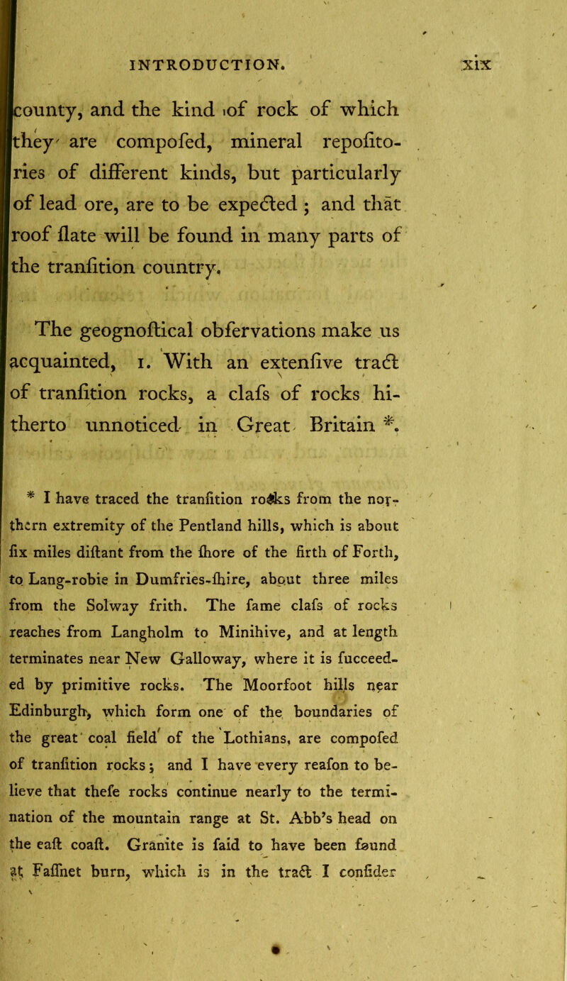 ounty, and the kind iof rock of which they' are compofed, mineral repofito- ries of different kinds, but particularly of lead ore, are to be expected ; and that roof flate will be found in many parts of the tranfition country. The geognoftical obfervations make us acquainted, i. With an extenfive tradl of tranfition rocks, a clafs of rocks hi- therto unnoticed in Great Britain * I have traced the tranfition ro£ks from the nor- them extremity of the Pentland hills, which is about fix miles diftant from the fliore of the firth of Forth, to Lang-robie in Dumfries-fhire, about three miles from the Solway frith. The fame clafs of rocks reaches from Langholm to Minihive, and at length terminates near New Galloway, where it is fucceed- ed by primitive rocks. The Moorfoot hills near Edinburgh, which form one of the boundaries of the great coal field' of the Lothians, are compofed of tranfition rocks; and I have every reafon to be- lieve that thefe rocks continue nearly to the termi- nation of the mountain range at St. Abb’s head on the eaft coaft. Granite is faid to have been faund ft Fafihet burn, which is in the trad I confider