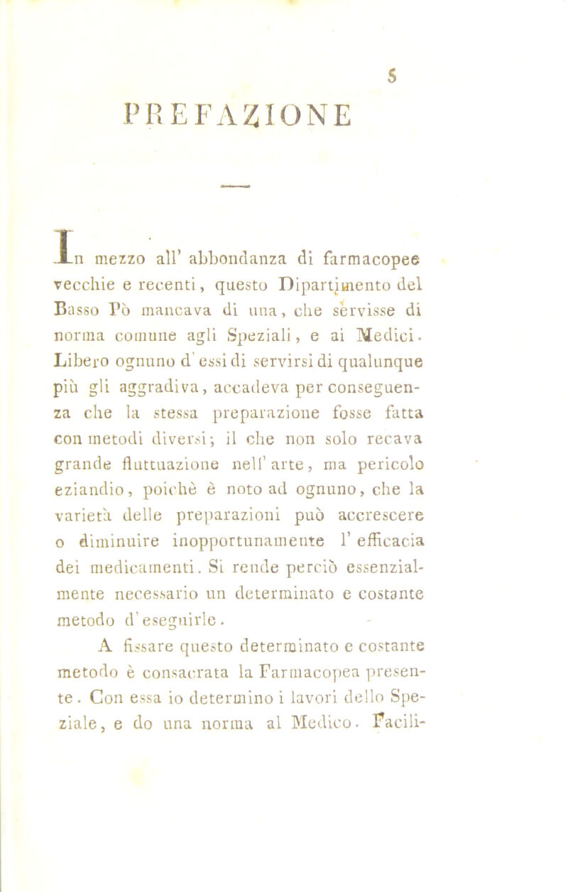 PREFAZIONE s Xn mezzo all’ abbondanza di farmacopee vecchie e recenti, questo Dipartimento del Basso Tò mancava di una, che servisse di norma comune agli Speziali, e ai Medici- Libero ognuno d' essi di servirsi di qualunque più gli aggradiva, accadeva per conseguen- za che la stessa preparazione fosse fatta con metodi diversi; il che non solo recava grande fluttuazione nell’arte, ma pericolo eziandio, poiché è noto ad ognuno, che la varietà delle preparazioni può accrescere o diminuire inopportunamente 1’ efficacia dei medicamenti. Si rende perciò essenzial- mente necessario un determinato e costante metodo d’eseguirle. A fissare questo determinato e costante metodo è consacrata la Farmacopea presen- te . Con essa io determino i lavori dello Spe- ziale, e do una norma al Medico- Facili-