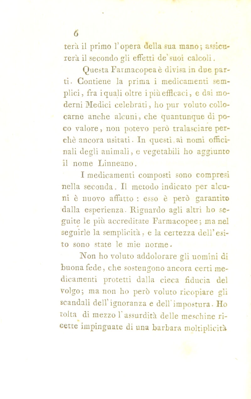 tera il primo l’opera della sua mano; assicu- rerà. il secondo gli effetti de’suoi calcoli. Questa Farmacopea è divisa in due par- ti. Contiene la prima i medicamenti sem- plici, fra i quali oltre i più efficaci, e dai mo- derni Medici celebrati, ho pur voluto collo- carne anche alcuni, che quantunque di po- co valore, non potevo però tralasciare per- chè ancora usitati. In questi ai nomi offici- nali degli animali, c vegetabili ho aggiunto il nome Linneano. I medicamenti composti sono compresi nella seconda. Il metodo indicato per alcu- ni è nuovo affatto : esso è però garantito dalla esperienza. Riguardo agli altri ho se- guite le più accreditate Farmacopee; ma nel seguirle la semplicità, e la certezza dell’esi- to sono state le mie norme. Non ho voluto addolorare gli uomini di buona fede, che sostengono ancora certi me- dicamenti protetti dalla cieca fiducia del volgo; ma non ho però voluto ricopiare gli scandali dell ignoranza e dell impostura. Ho tolta di mezzo 1 assurdità delle meschine ri- cette impinguate di una barbara moltiplicità