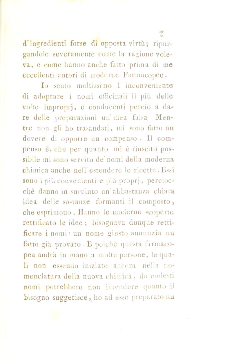 ? d’ingredienti forse di opposta virtù; ripur- gandole severamente come la ragione vole- va, e come hanno anche fatto prima di me eccellenti autori di moderne Farmacopee- Io sento moltissimo 1 inconveniente di adoprare i nomi officinali il più delle vo'te improprj, e conducenti perciò a da- re delle preparazioni un’idea falsa Men- tre non gli ho trasandati, mi sono fatto un dovere di opporre un compenso - Il com- penso è, che per quanto mi è riuscito pos- sibile mi sono servito de nomi della moderna chimica anche nell estendere le ricette.Essi sono i più convenienti e più propri, percioc- ché danno in succinto un abbastanza chiara idea delle sostanze formanti il composto9 che esprimono - Hanno le moderne «coperte rettificato le idee ; bisognava dunque retti- ficare i nomi* un nome giusto annunzia un fatto già provato. E poiché questa farmaco- pea andrà in mano a molte persone, le qua- li non essendo iniziate ancora nella no- menclatura della nuova chimica, da codesti nomi potrebbero non intendere quanto il bisogno suggerisce, ho ad esse preparato nu