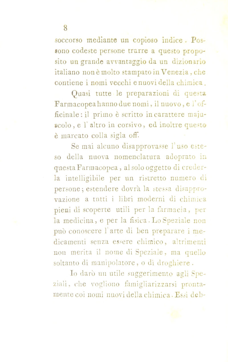soccorso mediante un copioso indice . Pos- sono codeste persone trarre a questo propo- sito un grande avvantaggio da un dizionario italiano non è molto stampato in Venezia, che contiene i nomi vecchi e nuovi della chimica. Quasi tutte le preparazioni di questa Farmacopea hanno due nomi, il nuovo, e / of- ficinale : il primo è scritto in carattere maiu- scolo , e 1' altro in corsivo, ed inoltre questo è marcato colla sigla off. Se mai alcuno disapprovasse fuso este- so della nuova nomenclatura adoprato in questa Farmacopea , al solo oggetto di creder- la intelligibile per un ristretto numero di persone ; estendere dovrà la stessa disappro- vazione a tutti i libri moderni di chimica pieni di scoperte utili per la farmacia, per la medicina, e per la fisica. Lo Speziale non può conoscere 1 arte di ben preparare i me- dicamenti senza essere chimico, altrimenti non merita il nome di Speziale, ma quello soltanto di manipolatore, o di droghiere • Io darò un utile suggerimento agli Spe- ziali, che vogliono famigliarizzarsi pronta- mente coi nomi nuovi della chimica. Essi deb-