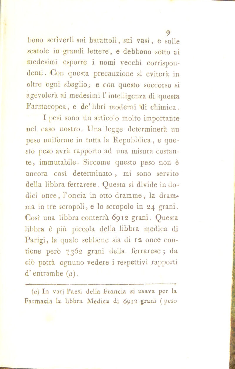 bono scrìverli sui barattoli, sui vasi, e sulle scatole iu grandi lettere, e debbono sotto ai medesimi esporre i nomi vecchi corrispon- denti . Con questa precauzione si eviterà in oltre ogni sbaglio; e con questo soccorso si agevolerà ai medesimi l’intelligenza di questa Farmacopea, e de’libri moderni di chimica. I pesi sono un articolo molto importante nel caso nostro. Una legge determinerà un peso uniforme in tutta la Repubblica, e que- sto peso avrà rapporto ad una misura costan- te, immutabile. Siccome questo peso non è ancora così determinato , mi sono servito della libbra ferrarese . Questa si divide in do- dici once, l’oncia in otto dramme, la dram- ma in tre acropoli, e lo scropolo in 24 grani. Così una libbra conterrà 6912 grani. Questa libbra è più piccola della libbra medica di Parigi, la quale sebbene sia di 12 once con- tiene però 7362 grani della ferrarese ; da ciò potrà ognuno vedere i respettivi rapporti d’ entrambe (a). (a) In vavj Paesi della Francia si usava per la Farmacia la libbra Medica di 6912 grani (peso
