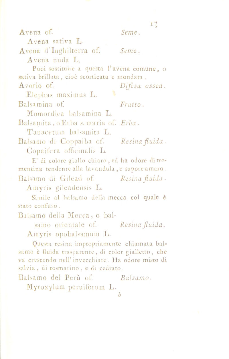ì f •J Avena of. Seme. Avena .«ativa L Avena d Inghilterra of. Seme. Avena nuda L. Puoi sostituire a questa l’avena comune, o sativa brillata, cioè scorticata e mondata. Avorio of. Difésa, ossea. Elephas maximas L. Balsamina of Frutto. Momordica balsamina L. Balsamita , oEi ha s. maria of Erba. Tanacetum balsamita L. Balsamo di Coppaiba of. Resina fluida . Copaifera officinalis L. E’ di colore giallo chiaro , ed ha odore di tre- mentina tendente alla lavandola,e sapore amaro Balsamo di Gilead of Resina fluida ■ Ainyris gileadensis L. Simile al balsamo della mecca col quale è stato confuso . Balsamo della Mecca, o bal- samo orientale of. Resina fluida. Arnyris opobalsamum E. Questa resina impropriamente chiamata bal- samo è fluida trasparente, di color gialletto, che va crescendo nell’invecchiare. Ha odore misto di salvia, di rosmarino, e di cedrato. Balsamo del Perù of Balsamo. Myroxylum peruiferum L. b