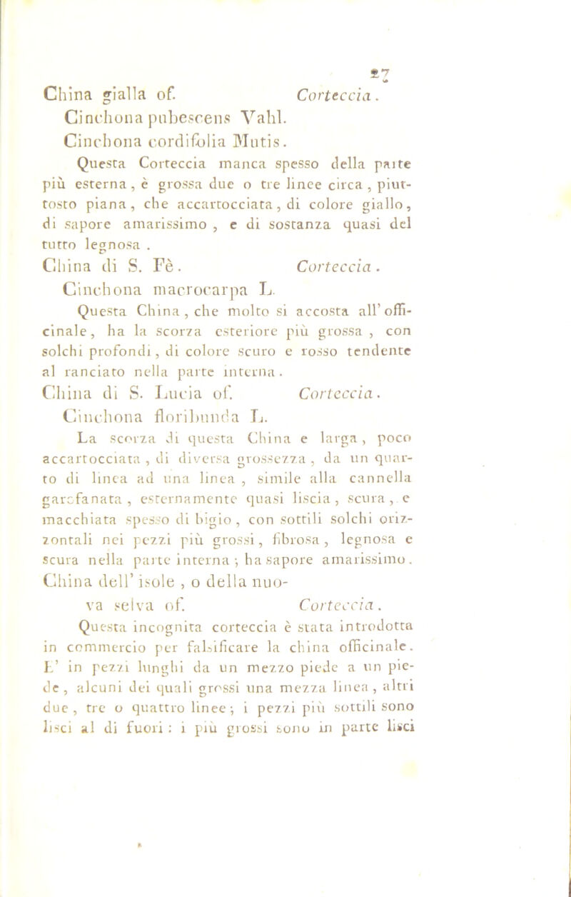 £7 China gialla of. Corteccia. Cinchona pnbescens Valli. Cinebona cordifòlia Mutis. Questa Corteccia manca spesso della pai te più esterna , è grossa due o tre linee circa , piut- tosto piana, che accartocciata, di colore giallo, di sapore amarissimo , e di sostanza quasi del tutto legnosa . China di S. Fè. Corteccia. Cinchona macrocarpa L. Questa China, che molto si accosta all’offi- cinale, ha la scorza esteriore più grossa, con solchi profondi, di colore scuro e rosso tendente al lanciato nella parte interna. China di S. Lucia of. Corteccia. Cinchona floribnnda In La scorza di questa China e larga, poco accartocciata , di diversa grossezza , da un quar- to di linea ad una linea , simile alla cannella garofanata, esternamente quasi liscia, scura , e macchiata spesso di bigio, con sottili solchi oriz- zontali nei pezzi più grossi, fibrosa, legnosa e scura nella parte interna ; ha sapore amarissimo. China dell’ isole , o della nuo- va selva of. Corteccia. Questa incognita corteccia è stata introdotta in commercio per falsificare la china officinale. E’ in pezzi lunghi da un mezzo piede a un pie- de, alcuni dei quali grossi una mezza linea, altri due, tre o quattro linee; i pezzi più sottili sono lisci al di fuori : i piu grossi sono in parte lisci