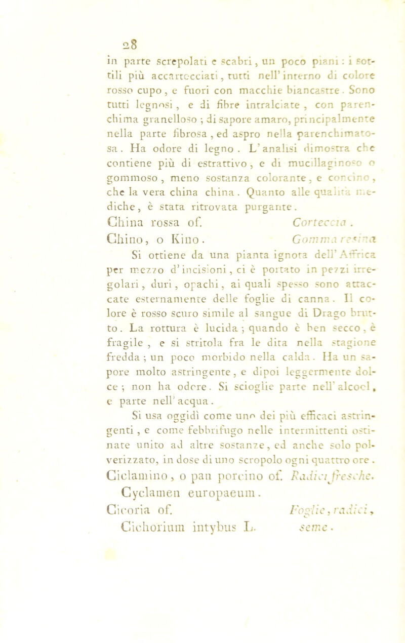 in parte screpolati e scabri, un poco piani : i sot- tili più accartocciati, tutti nell’ interno di colore rosso cupo, e fuori con macchie biancastre - Sono tutti legnosi , e di fibre intralciate , con paren- chima granelloso ; di sapore amaro, principalmente nella parte fibrosa , ed aspro nella parenchimato- sa. Ha odore di legno. L’analisi dimostra che contiene più di estrattivo, e di mucillagino-o o gommoso, meno sostanza colorante, e concino, che la vera china china. Quanto alle quali';; me- diche, è stata ritrovata purgante. China rossa of. Corteccia . Chino, o Kino. Gomma retina Si ottiene da una pianta ignora dell’Affrica per mezzo d’incisioni , ci è portato in pezzi irre- golari , duri, opachi, ai quali spesso sono attac- cate esternamente delle foglie di canna, li co- lore è rosso scuro simile al sangue di Drago brut- to. La rottura è lucida -, quando è ben secco , è fragile , e si stritola fra le dita nella stagione fredda; un poco morbido nella calda. Ha un sa- pore molto astringente, e dipoi leggermente dol- ce; non ha odore. Si scioglie parte nell-alcool, e parte nell’ acqua . Si usa oggidì come uno dei più efficaci astrin- genti , e come febbrifugo nelle intermittenti osti- nate unito ad altre sostanze, ed anche solo pol- verizzato, in dose di uno scropolo ogni quattro ore . Ciclamino, o pan porcino of Radici fresche. Cyclauien europaeum. Cicoria of. Foglie, radici, Giehoriuin intybus L. seme •