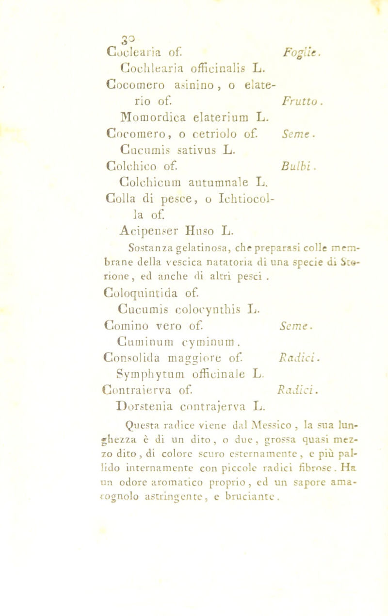 Coclearia of. Foglie. Cochlearia officinali L. Cocomero a.-inino, o elate- rio of. Frutto . Momordica elaterium L. Cocomero, o cetriolo of. Seme. Cucumis sativus L. Colchico of. Bulbi. Colchicum autumnale L. Colla di pesce, o Ichtiocol- la of. Acipenser Hnso L. Sostanza gelatinosa, che preparasi colle mem- brane della vescica natatoria di una specie di Sia- none , ed anche di altri pesci . Coloquintida of. Cucumis colocynthis L. Cornino vero of. Seme. Cuminum cyminum. Consolida maggiore of. Radici. Symphytum officinale L. Contraierva of. Radici. Dorstenia contrajerva L. Questa radice viene dal Messico , la sua lun- ghezza è di un dito, o due, grossa quasi mez- zo dito, di colore scuro esternamente, e più pal- lido internamente con piccole radici fibrose. Ha un odore aromatico proprio , ed un sapore ama- rognolo astringente, e bruciante.