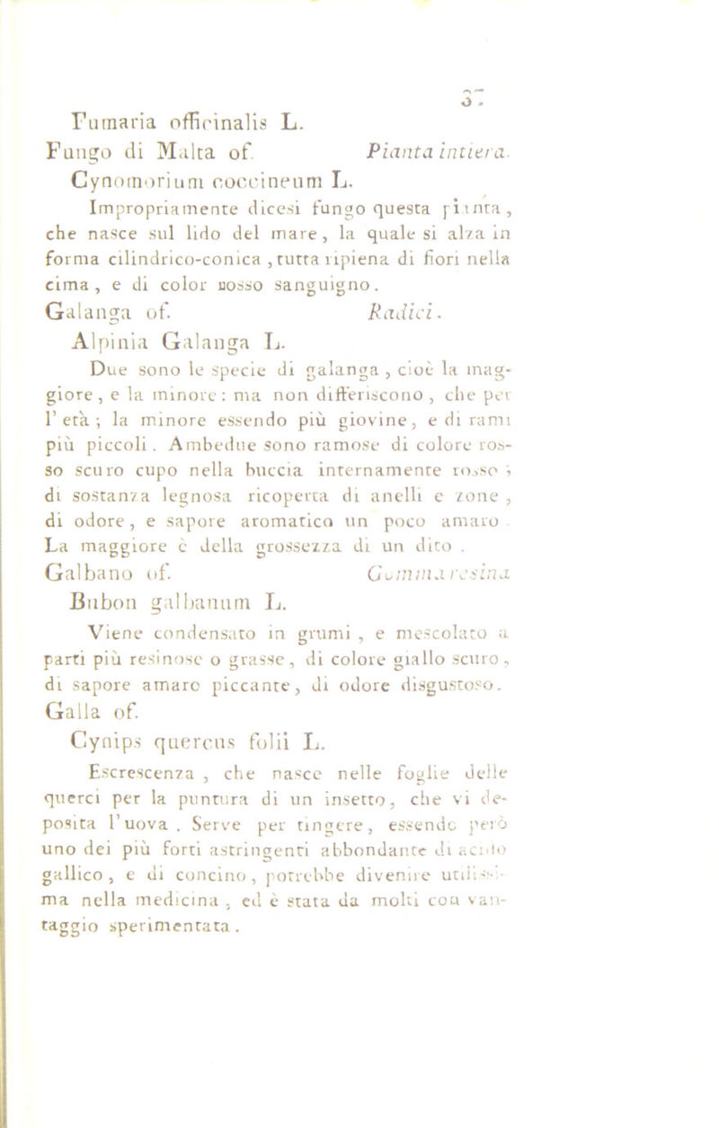 o * Fumaria officinalis L. Fungo di Malta of Pianta intiera Cynomorium coccineum L. Impropriamente dicesi fungo questa pitnra, che nasce sul lido del mare, la quale si alza in forma cilindrico-comca , tutta ripiena di fiori nella cima, e di color nosso sanguigno. Galanga of. Radici. Alpinia Galanga L. Due sono le specie di galanga, cioè la mag- giore, e la minore: ma non differiscono, che per l’età; la minore essendo più giovine, e di rami più piccoli. Ambedue sono ramose di colore ros- so scuro cupo nella buccia internamente rosso '> di sostanza legnosa ricoperta di anelli e zone , di odore, e sapore aromatico un poco amaro La maggiore c della grossezza di un dito . Galbano of. Gomma resina Bubon gal banani L. Viene condensato in grumi , e mescolato a parti più resinose o grasse, di colore giallo scuro, di sapore amaro piccante, di odore disgustoso. Galla of. Cynips quercus folii li. Escrescenza , che nasce nelle foglie delle querci per la puntura di un insetto, che vi de- posita l’uova. Serve per tingere, essendo però uno dei più forti astringenti abbondante di acido gallico, e di concino, potrebbe divenire utili.-;-, ma nella medicina , ed è stata da molti eoa van- taggio sperimentata.