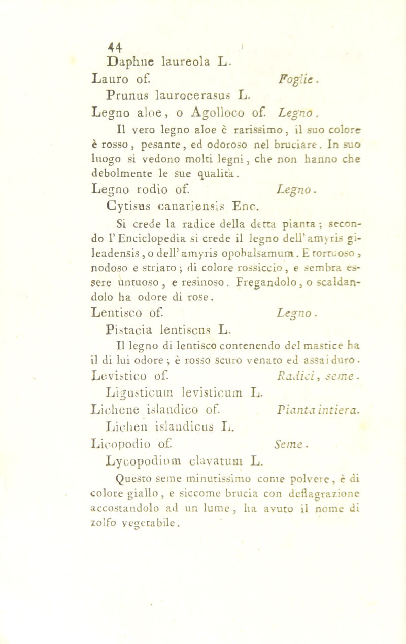 Daphne laureola L. Lauro of. Foglie. Prunus laurocerasi L. Legno aloe, o Agolloco of. Legno. Il vero legno aloe c rarissimo, il suo colore è rosso, pesante, ed odoroso nel bruciare. In suo luogo si vedono molti legni, che non hanno che debolmente le sue qualità. Legno rodio of. Legno. Gytisus canariensis Enc. Si crede la radice della detta pianta ; secon- do l’Enciclopedia si crede il legno dell’amyris gi- leadensis , o dell’ amyris opobalsamum. E tortuoso , nodoso e striato -, di colore rossiccio , e sembra es- sere untuoso , e resinoso . Fregandolo, o scaldan- dolo ha odore di rose. Lentisco of. Legno. Pistaeia lentiscns L. Il legno di lentisco contenendo del mastice ha il di lui odore-, è rosso scuro venato ed assai duro. Levistico of. Radici, seme. Ligusticum levisticum L. Lichene islandico of. Pianta intiera. Lichen islandicus L. Licopodio of Seme. Lycopodiom clavatum L. Questo seme minutissimo come polvere, è di colore giallo, e siccome brucia con deflagrazione accostandolo ad un lume, ha avuto il nome di zolfo yegetabile.