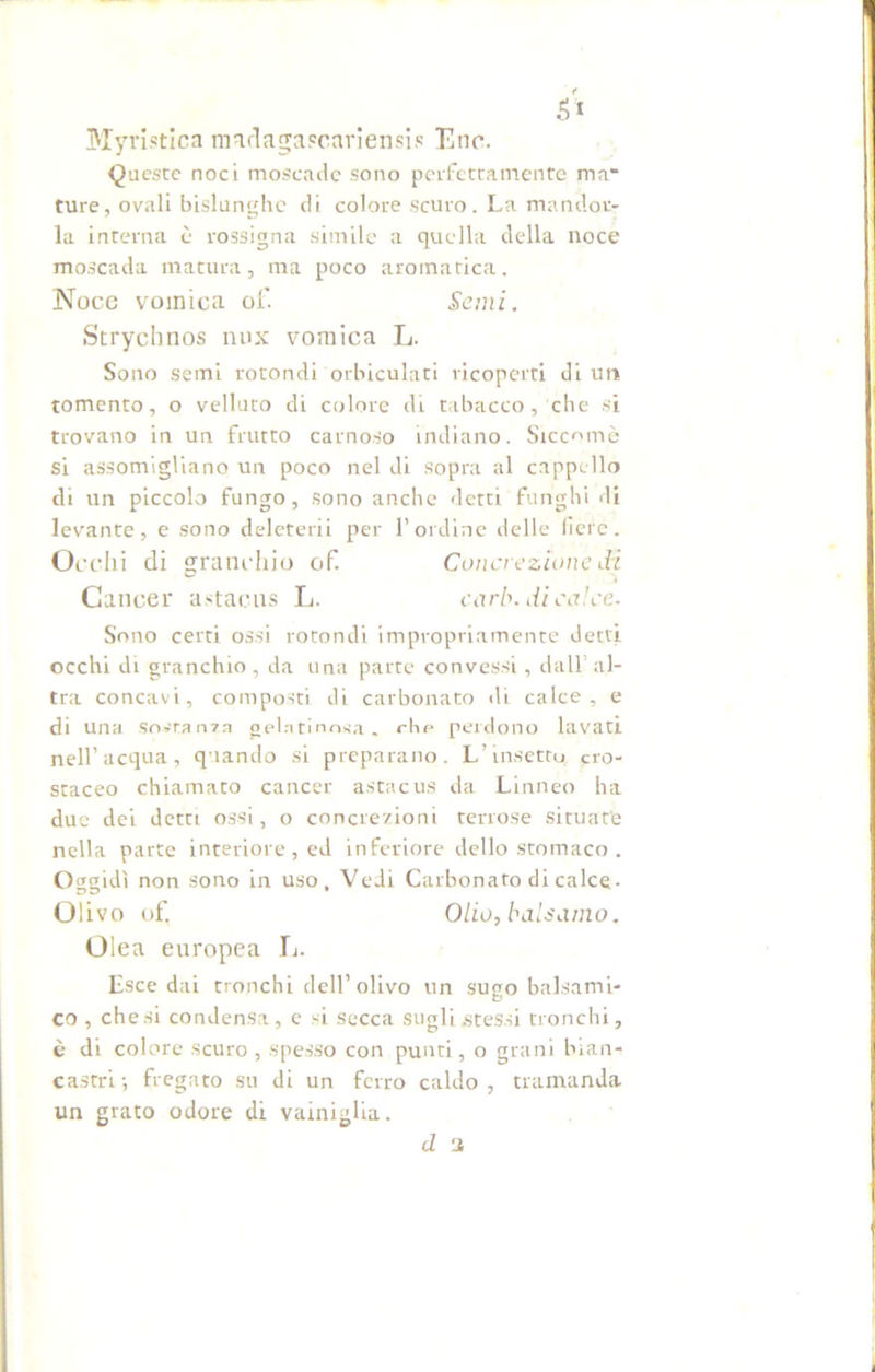 Myristica madagaecariensis Enr. Queste noci moscade sono perfettamente ma' ture, ovali bislunghe di colore scuro. La mandor- la interna è rossigna simile a quella della noce moscada matura, ma poco aromatica. Noce vomica of. Semi. Strychnos nux vomica L. Sono semi rotondi orbiculati ricoperti di un tomento, o velluto di colore di tabacco, che si trovano in un frutto carnoso indiano. Siccomè si assomigliano un poco nel di sopra al cappello di un piccolo fungo, sono anche detti funghi di levante, e sono deleterii per l’ordine delle fiere. Occhi di granchio of. Concrezione di Cancer astaens L. carb. di calce- Sono certi ossi rotondi impropriamente detti occhi di granchio, da una parte convessi, dall’al- tra concavi, composti di carbonato di calce, e di una sostanza gelatinosa, ohe perdono lavati nell’acqua, quando si preparano. L’insetto cro- staceo chiamato cancer astacus da Linneo ha due dei detti ossi, o concrezioni terrose situate nella parte interiore, ed inferiore dello stomaco . Oggidì non sono in uso, Vedi Carbonato di calce- Olivo of. Olio,balsamo. Olea europea L. Esce dai tronchi dell’olivo un sugo balsami- co , che si condensa, e si secca sugli .stessi tronchi, è di colore scuro, spesso con punti, o grani bian- castri-, fregato su di un ferro caldo, tramanda un grato odore di vainiglia. d 1
