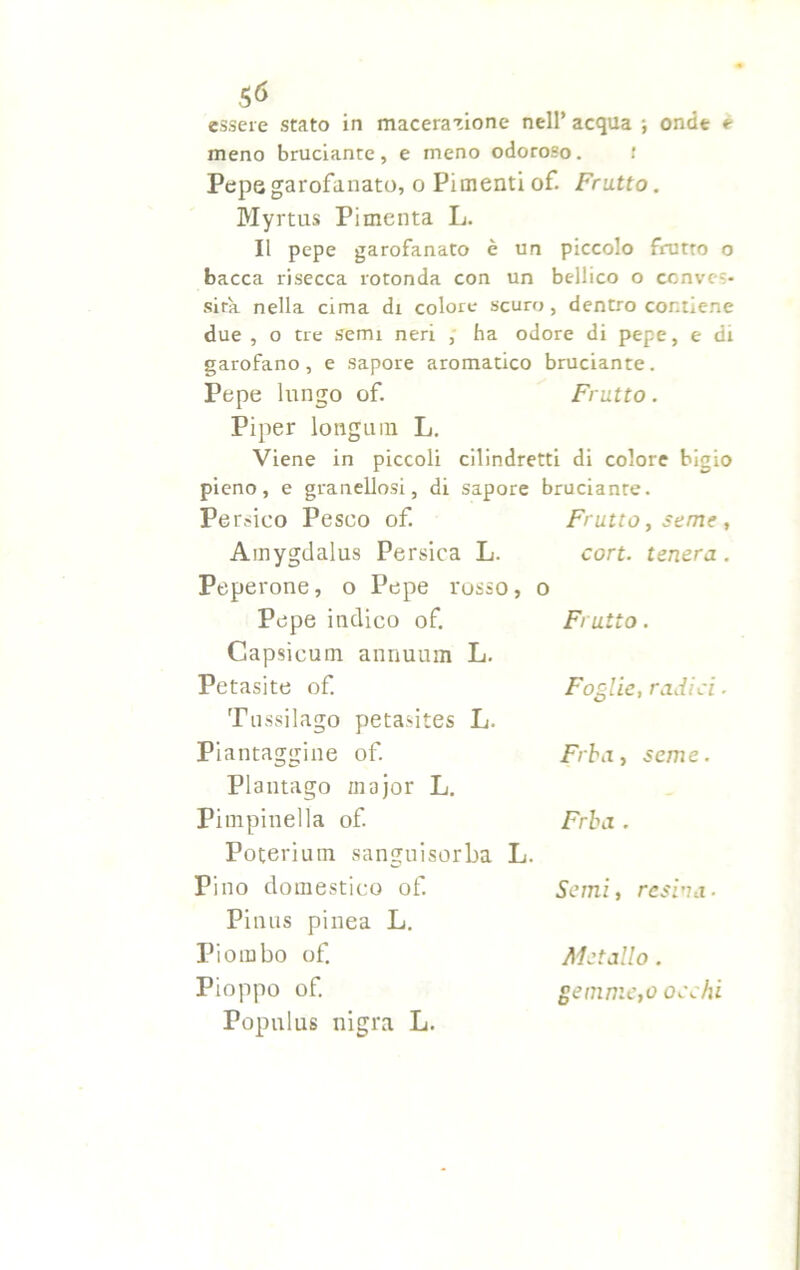meno bruciante, e meno odoroso. r Pepe garofanato, o Pimenti of. Fratto. Myrtus Pimenta L. Il pepe garofanato è un piccolo frutto o bacca risecca rotonda con un bellico o conves- sità nella cima di colore scuro, dentro contiene due , o tre semi neri , ha odore di pepe, e di garofano, e sapore aromatico bruciante. Pepe lungo of. Fratto . Piper longiim L. Viene in piccoli cilindretti di colore bigio pieno, e granellosi, di sapore bruciante. Persico Pesco of. Frutto, seme, Amygdalus Persica L. cort. tenera. Peperone, o Pepe rosso, o Pepe indico of. Frutto. Capsieum annuum L. Petasite of. Tussilago petasites L. Piantaggine of. Plantago major L. Pimpinella of. Poterium sanguisorba L. Pino domestico of. Piaus pinea L. Piombo of. Pioppo of. Populus nigra L. Foglie, radici. Frba, seme. Frba . Semi, resina. Metallo . gemme,o occhi
