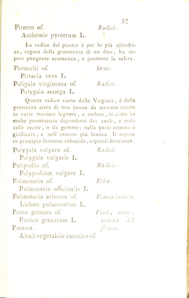 5? Piretro of Radici. Antheinis pyretrum L. La radice del piretro è per lo più cilindri- ca , rugosa della grossaezza di un dito, ha sa- pore pungente aromatico, e promove la saliva. Pistacchi of. Seme. Pi stacia vera L. Poligaia virginiana of. Radici . Polygala senega L. Questa radice viene dalla Virginia, è della grossezza circa di una penna da scrivere ritorta in varie maniere legnosa , e nodosa, in cima ha molte prominenze dependenti dai cauli, e radi- celle recise , o da gemme ; nella parte esterna è gialliccia , e nell’ interno più bianca. Il sapore in principio farinoso subacido , e quindi bruciante. Polygala volgare of. Polygala vulgaris L. Polipodio of. Polypodium vulgate L. Polmonaria of. Polmonaria officinali li. Polmonaria arborea of. Lichen pulmonarius L. Pomo granato of. Punica granatimi L. Radici. Radici. Erba . Pianta intiera. l'iori, semi , scorza del Potassa. Alcali vegetabile caustico of. fi' ut Lo . t/