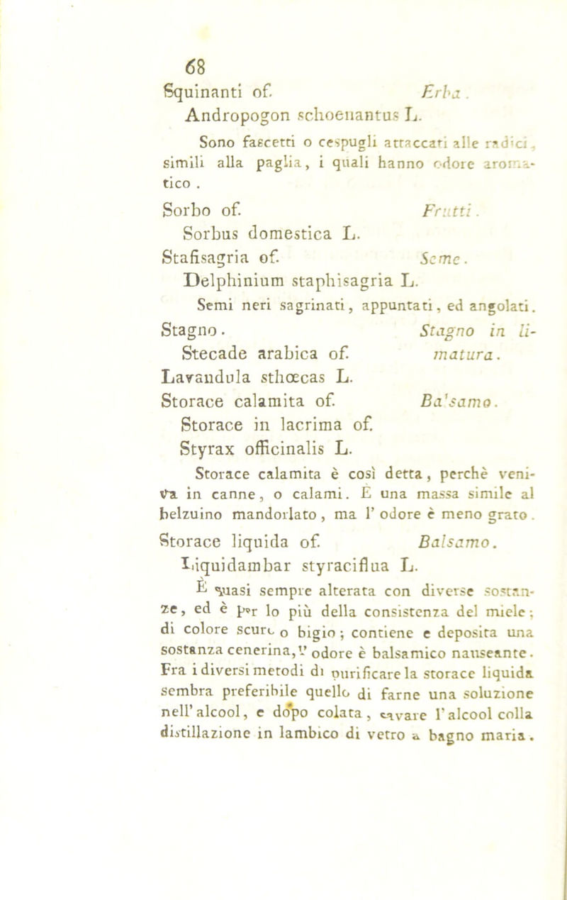 Squillanti of. Erba . Andropogon schoenantus L. Sono fascetti o cespugli attaccati alle rad'ci simili alla paglia, i quali hanno odore aroma- tico . Sorbo of. Frutti. Sorbus domestica L. Stafxsagria of. Seme- Delphinium staphisagria L. Semi neri sagrinati, appuntati, ed angolati. Stagno. Stagno in li- Stecade arabica of matura. Lavandola sthcecas L. Storace calamita of. Ba'samo. Storace in lacrima of. Styrax officinalis L. Storace calamita è così detta, perchè veni- va in canne, o calami. E una massa simile al belzuino mandorlato , ma 1’ odore è meno grato . Storace liquida of Balsamo. Iiiquidambar styraciflua L. È ^uasi sempre alterata con diverse sostan- ze, ed è p»r l0 p[ò della consistenza del miele; di colore scure 0 bigio ; contiene e deposita una sostanza cenerina,V odore è balsamico nauseante. Fra i diversi metodi di purificare la storace liquida sembra preferibile quello di farne una soluzione nell’alcool, e do'po colata, cavare l’alcool colla distillazione in lambico di vetro a bagno maria.