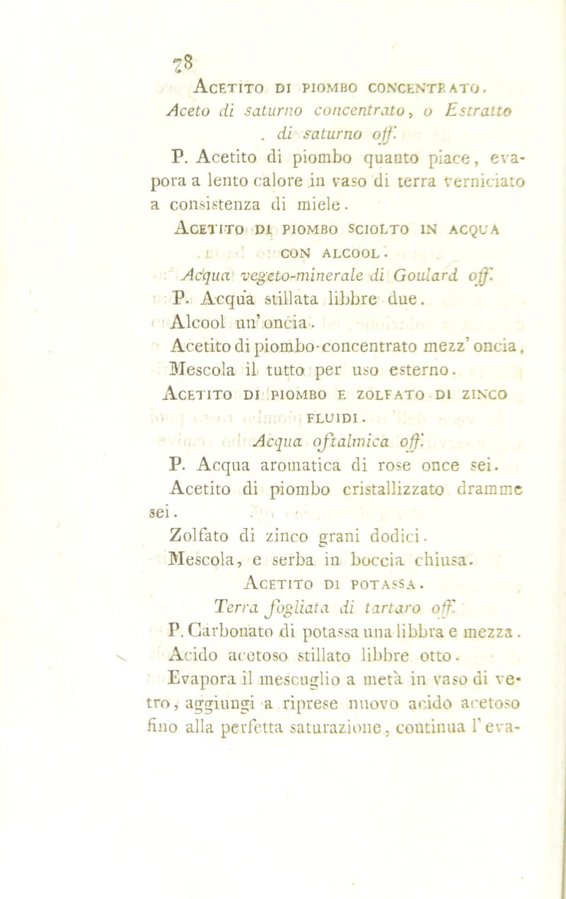 Acetito di piombo concentp. ato. Aceto di saturno concentrato, o Estratto . di saturno off. P. Acetito di piombo quanto piace, eva- pora a lento calore in vaso di terra Verniciato a consistenza di miele. Acetito di piombo sciolto in acqua .1 CON ALCOOL. Acqua vegeto-minerale di Goulard off. P. Acqua stillata libbre due. Alcool un’oncia. Acetito di piombo-concentrato mezz’ oncia. Mescola il tutto per uso esterno. Acetito di piombo e zolfato di zinco FLUIDI. Acqua oftalmica off. P. Acqua aromatica di rose once sei. Acetito di piombo cristallizzato dramme sei. Zolfato di zinco grani dodici. Mescola, e serba in boccia chiusa. Acetito di potassa. Terra fogliata di tartaro off. P. Carbonato di potassa una libbra e mezza. Acido acetoso stillato libbre otto. Evapora il mescuglio a meta in vaso di ve- tro, aggiungi a riprese nuovo acido acetoso fino alla perfetta saturazione, coutinua l’eva-