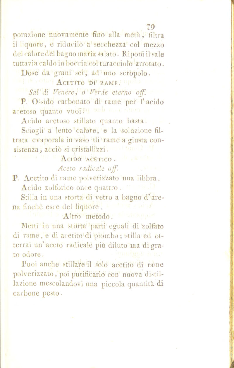 porazione nuovamente fino alla metà, filtra il liquore, e riducilo a secchezza col mezzo del calore dèi bagno inaria Calato. Riponi il sale tuttavia caldo in boccia col turacciolo arrotato. Dose da grani sei, ad uno scrùpolo. Acetito di' rame. Sai di Venere, o Verde eterno off. P Ossido carbonato di rame per l’acido acetoso quanto vuoi Acido acetoso stillato quanto basta. Sciogli a lento calore, e la soluzione fil- trata evaporala in vaso di rame a giusta con- sistenza, acciò si cristallizzi. Acido acetico . Aceto radicale off. r. Acetito di rame polverizzato una libbra. Acido zolforico once quattro . Stilla in una storta di vetro a bagno d'are- na finché est e del liquore . Ahro metodo. Metti in una storta parti eguali di zolfato di rame, e di acetito di piombo; stilla ed ot- terrai un’aceto radicale più diluto ina di gra- to odore. Tuoi anche stillare il solo acetito di rame polverizzato, poi purificarlo con nuova di-stil- lazione mescolandovi una piccola quantità di carbone pesto.