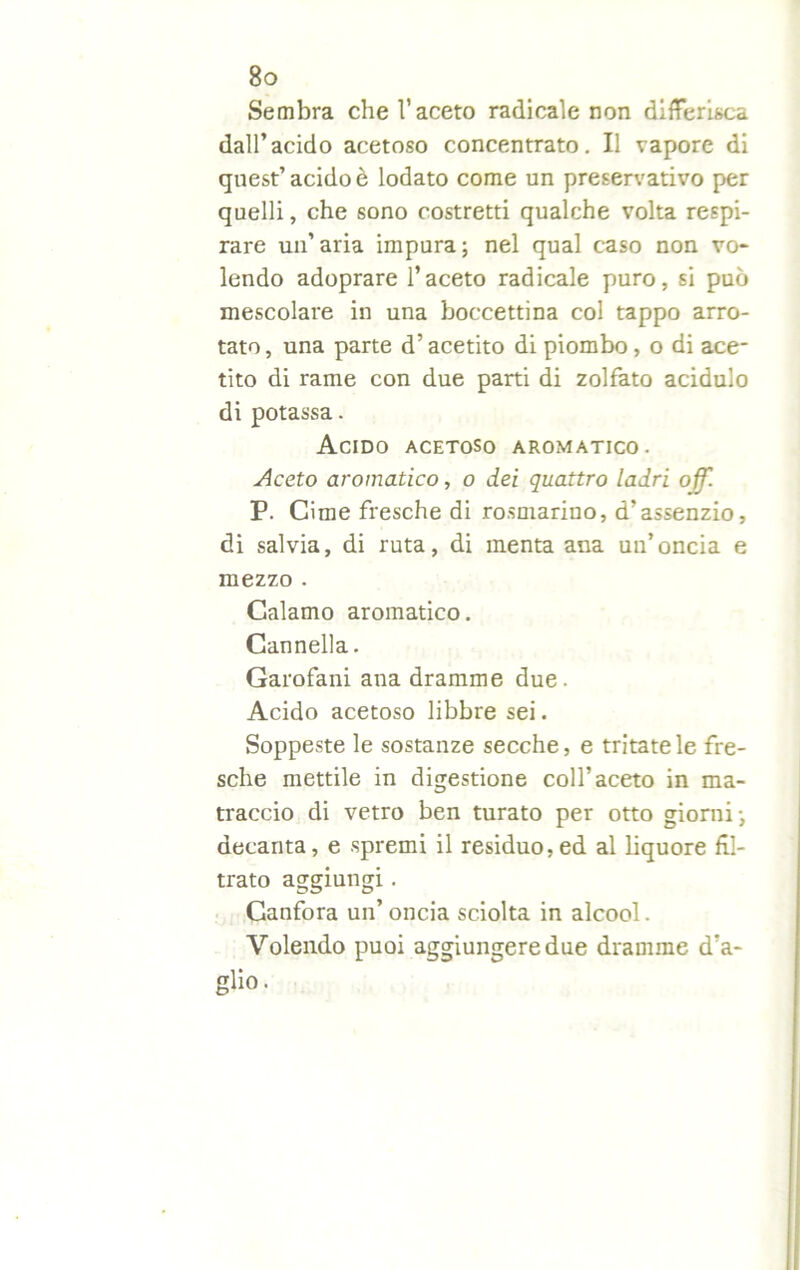 Sembra che l’aceto radicale non differisca dall’acido acetoso concentrato. Il vapore di quest’acido è lodato come un preservativo per quelli, che sono costretti qualche volta respi- rare un’aria impura; nel qual caso non vo- lendo adoprare l’aceto radicale puro, si può mescolare in una boccettina col tappo arro- tato , una parte d’acetito di piombo, o di ace- tito di rame con due parti di zolfato acidulo di potassa. Acido acetoso aromatico. Aceto aromatico, o dei quattro ladri off. P. Cime fresche di rosmarino, d’assenzio, di salvia, di ruta, di menta ana un’oncia e mezzo . Calamo aromatico. Cannella. Garofani ana dramme due. Acido acetoso libbre sei. Soppeste le sostanze secche, e tritatele fre- sche mettile in digestione coll’aceto in ma- traccio di vetro ben turato per otto giorni; decanta, e spremi il residuo, ed al liquore fil- trato aggiungi. Canfora un’ oncia sciolta in alcool. Volendo puoi aggiungere due dramme d’a- glio.
