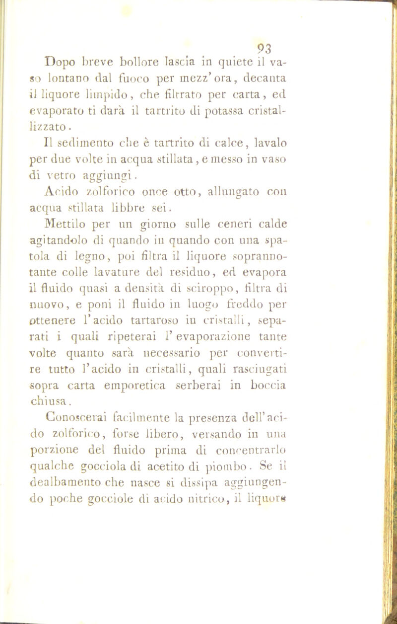 Dopo breve bollore lascia in quiete il va- so lontano dal fuoco per mezz’ora, decanta il liquore limpido, che fibrato per carta, ed evaporato ti darà il tartrito di potassa cristal- lizzato . Il sedimento che è tartrito di calce, lavalo per due volte in acqua stillata , e messo in vaso di vetro aggiungi. Acido zolforico once otto, allungato con acqua stillata libbre sei. Mettilo per un giorno sulle ceneri calde agitandolo di quando in quando con una spa- tola di legno, poi filtra il liquore sopranno- tante colle lavature del residuo, ed evapora il fluido quasi a densità di sciroppo, filtra di nuovo, e poni il fluido in luogo freddo per ottenere l’acido tartaroso in cristalli, sepa- rati i quali ripeterai l’evaporazione tante volte quanto sarà necessario per converti- re tutto l’acido in cristalli, quali rasciugati sopra carta einporetica serberai in boccia chiusa. Conoscerai facilmente la presenza dell’aci- do zolforico, forse libero, versando in una porzione del fluido prima di concentrarlo qualche gocciola di acetito di piombo. Se il dealbamento che nasce si dissipa aggiungen- do poche gocciole di acido nitrico, il liquor»