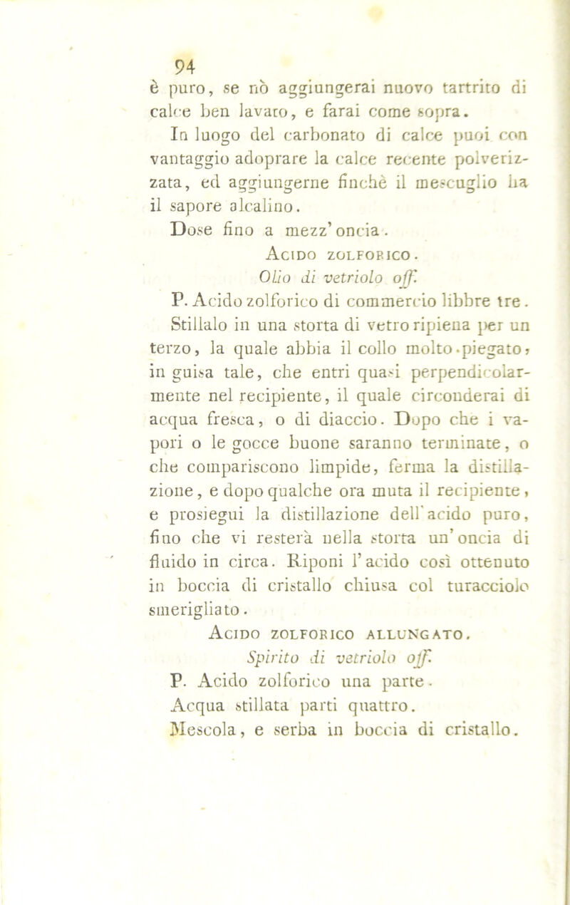 è puro, se nò aggiungerai nuovo tartrito di calce ben lavaro, e farai come sopra. In luogo del carbonato di calce puoi con vantaggio adoprare la calce recente polveriz- zata, ed aggiungerne finché il mescuglio ha il sapore alcalino. Dose fino a mezz’oncia. Acido zolfop.jco. Olio di vetriolo off. P. Acido zolforico di commercio libbre tre. Stillalo in una storta di vetro ripiena i>er un terzo, la quale abbia il collo molto-piegato » in guisa tale, che entri quasi perpendicolar- mente nel recipiente, il quale circonderai di acqua fresca, o di diaccio. Dupo che i va- pori o le gocce buone saranno terminate, o che compariscono limpide, ferma la distilla- zione, e dopo qualche ora muta il recipiente, e prosiegui la distillazione dell’acido puro, fino che vi resterà nella storta un’oncia di fluido in circa. Riponi l’acido così ottenuto in boccia di cristallo chiusa col turacciolo smerigliato. Acido zolforico allungato. Spirito di vetriolo ojf. P. Acido zolforico una parte - Acqua stillata parti quattro. Mescola, e serba in boccia di cristallo.