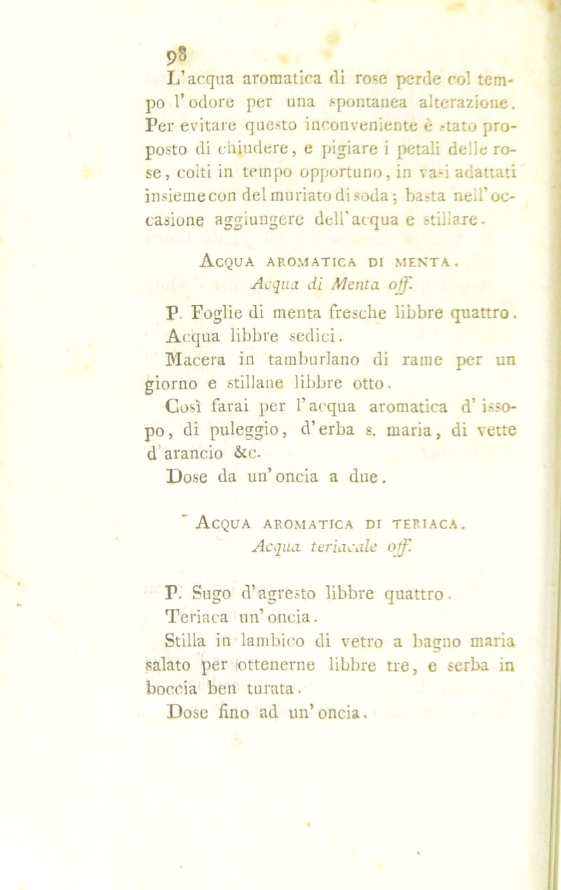 L’arqua aromatica (li rose perde coi tem- po l’odore per una spontanea alterazione. Per evitare questo inconveniente e -tato pro- posto di chiudere, e pigiare i petali delle ro- se, coiti in tempo opportuno, in va-i adattati ìnsiemecon del miniato di soda; basta neil’oc- casione aggiungere dell'acqua e stillare. Acqua aromatica di menta . Acqua di Menta off. P. Foglie di menta fresche libbre quattro. Acqua libbre sedici. Macera in tamburlano di rame per un giorno e stillane libbre otto. Così farai per l’acqua aromatica d’ isso- po , di puleggio, d’erba s. maria, di vette d arancio &tc. Dose da un’ oncia a due. ” Acqua aromatica di teriaca. Acqua teriacale off. P. Sugo d’agresto libbre quattro. Teriaca un’ oncia. Stilla in lambivo di vetro a bagno maria salato per .'Ottenerne libbre tre, e serba in boccia ben turata. Dose fino ad un’oncia.