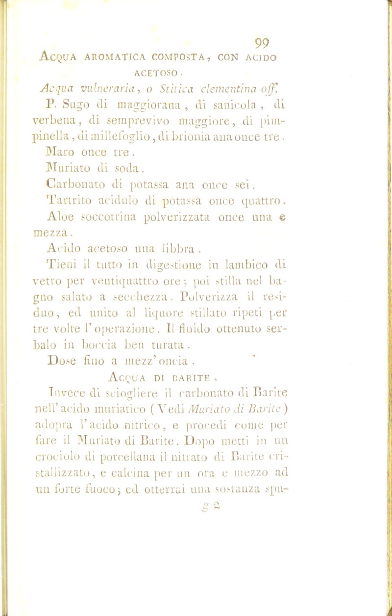 Acqua aromatica composta, con acido ACETOSO. Acqua vulnerarla, o Stitica clementina off'. IJ. Sugo di maggiorana , eli saninola , di verbena, di semprevivo maggiore, di pim- pinella , di millefoglio, di brionia ami once tre. Maro once tre. Muriato di soda. Carbonato di potassa ana once sei. Tartrito acidulo di potassa once quattro. Aloe soccotrina polverizzata once una e mezza. Acido acetoso una libbra . Tieni il tutto in digestione in lambico di vetro per ventiquattro ore-, poi stilla nel ba- gno salato a secchezza. Polverizza il resi- duo, ed unito al liquore stillato ripeti per tre volte l’operazione. Il fluido ottenuto ser- balo in boccia ben turata . Dose Ano a mezz’oncia. Acqua di dar ite . Invece di sciogliere il carbonato di Barite nell’acido muriatico ( Vedi Muriato di Barite) adopra l’acido nitrico, e procedi come per fare il Muriato di Barite. Dopo metti in un crociolo di porcellana il nitrato di Barite cri- stallizzato, e calcina per un ora e mezzo ad un forte fuoco ; ed otterrai una sostanza spu-