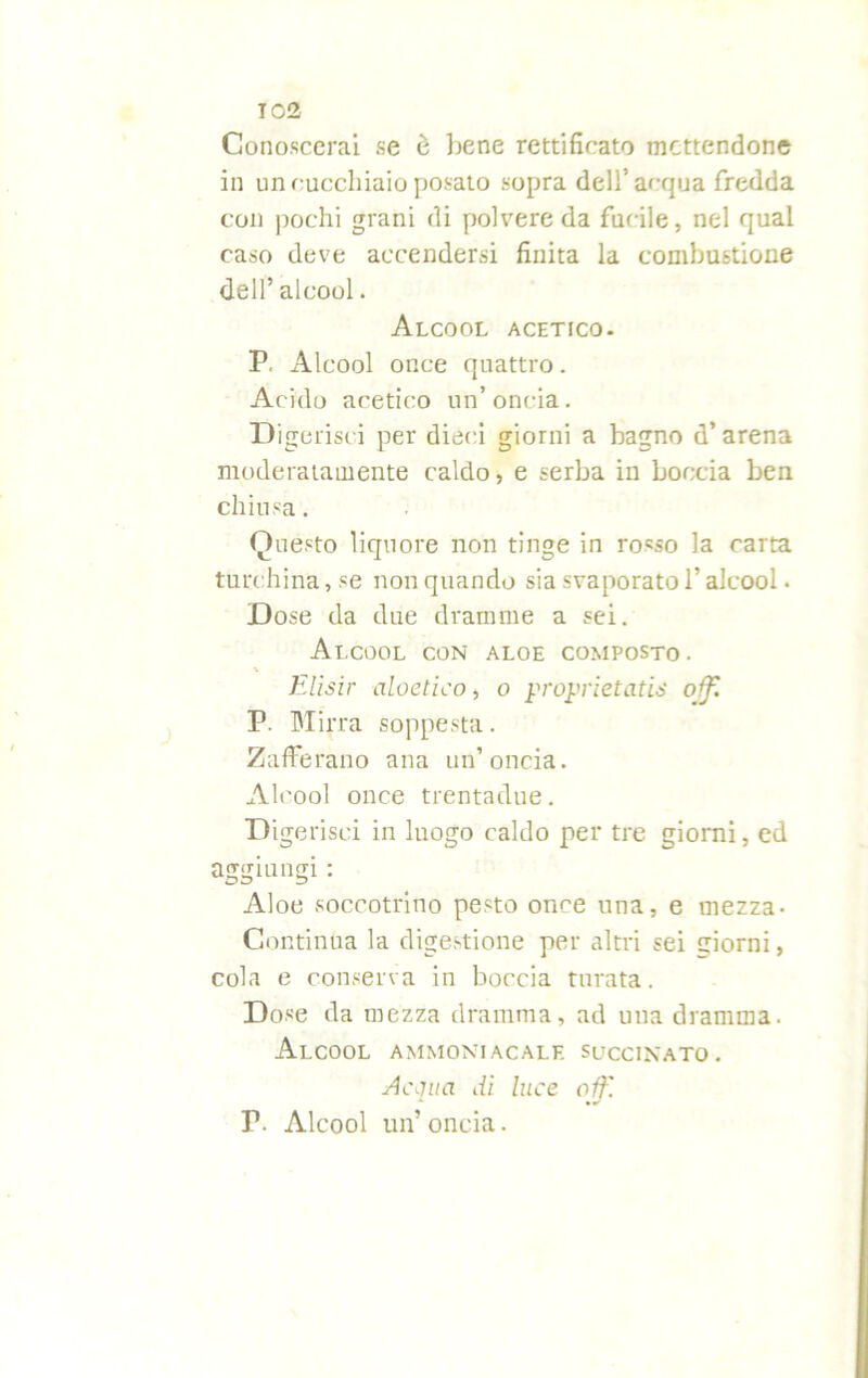 Conoscerai se è bene rettificato mettendone in un cucchiaio posato sopra dell’acqua fredda con pochi grani di polvere da fucile, nel qual caso deve accendersi finita la combustione dell’ alcool. Alcool acetico. P. Alcool once quattro. Acido acetico un’oncia. Digerisci per dieci giorni a bagno d’ arena moderatamente caldo, e serba in boccia ben chiusa. Questo liquore non tinge in rosso la carta turchina, se non quando sia svaporato l’alcool - Dose da due dramme a sei. Alcool con aloe composto. Elisir aloetico, o proprietatis o fi P. Mirra soppesta. Zafferano ana un’oncia. Alcool once trentadue. Digerisci in luogo caldo per tre giorni, ed aggiungi : Aloe soccotrino pesto once una, e mezza- Continua la digestione per altri sei giorni, cola e conserva in boccia turata. Dose da mezza dramma, ad una dramma. Alcool ammoniacale succinato. siepi a di luce oif. P. Alcool un’ oncia.