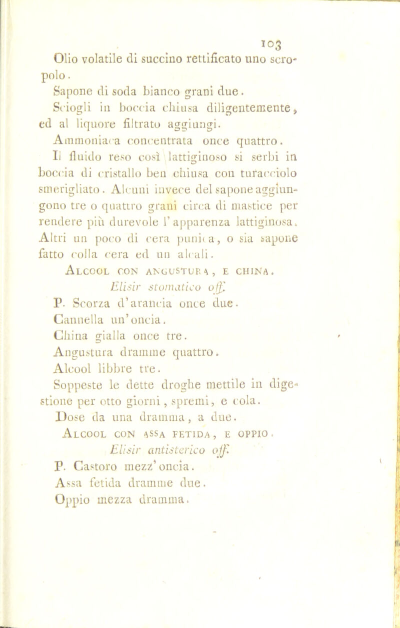 io3 Olio volatile di succino rettificato uno scro- polo. Sapone di soda bianco grani due. Sciogli in boccia chiusa diligentemente, ed al liquore filtrato aggiungi. Ammoniaca concentrata once quattro. li fluido reso così lattiginoso si serbi in boccia di cristallo ben chiusa con turacciolo smerigliato. Alcuni invece del sapone aggiun- gono tre o quattro grani circa di mastice per rendere più durevole l’apparenza lattiginosa» Altri un poco di cera punita, o sia sapone fatto colla cera ed un alcali. Alcool con angustup a, e china. Elisir stomatico off, F- Scorza d’arancia once due. Cannella un’oncia. China gialla once tre. Angustura dramme quattro. Alcool libbre tre. Soppeste le dette droghe mettile in dige- stione per otto giorni, spremi, e cola. Dose da una dramma, a due. Alcool con assa fetida , e oppio . Elisir antistorico off P. Castoro mezz’ oncia. Assa fetida dramme due. Oppio mezza dramma.