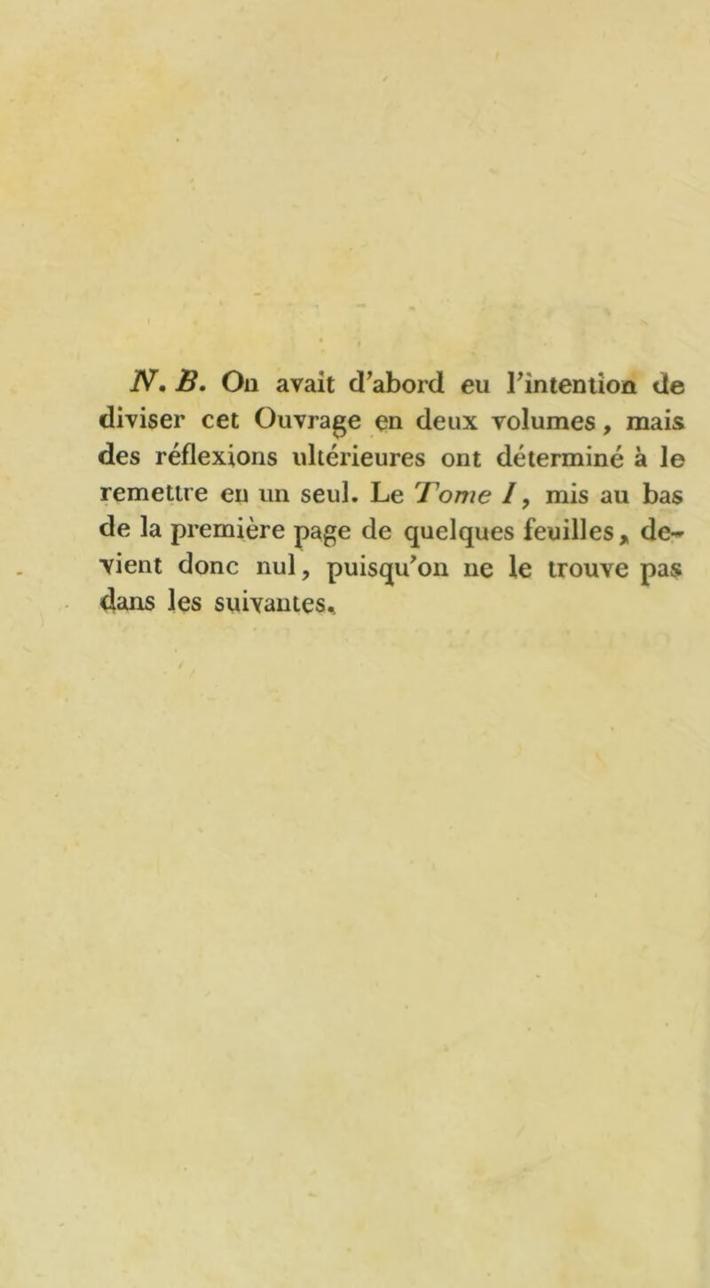 N. B. Ou avait d’abord eu l'intention de diviser cet Ouvrage en deux volumes, mais des réflexions ultérieures ont déterminé à le remettre en un seul. Le Fome /, mis au bas de la première page de quelques feuilles, de-» vient donc nul, puisqu’on ne le trouve pas dans les suivantes.