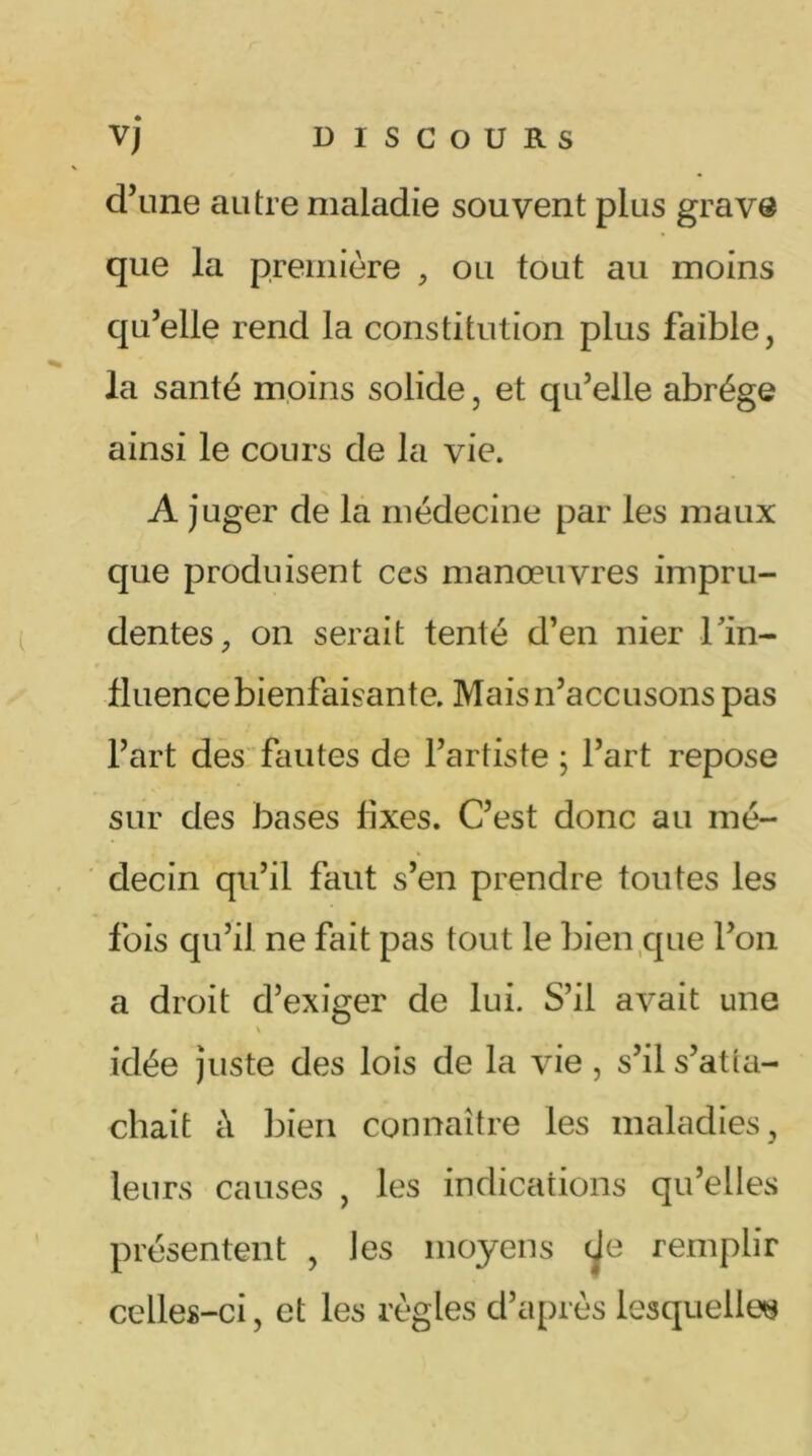 d’une autre maladie souvent plus grave que la première , ou tout au moins qu’elle rend la constitution plus faible, la santé moins solide, et qu’elle abrège ainsi le cours de la vie. A juger de la médecine par les maux que produisent ces manœuvres impru- dentes, on serait tenté d’en nier Tin- fluence bienfaisante. Mais n’accusons pas l’art des fautes de l’artiste ; l’art repose sur des bases fixes. C’est donc au mé- decin qu’il faut s’en prendre toutes les fois qu’il ne fait pas tout le bien que l’on a droit d’exiger de lui. S’il avait une \ idée juste des lois de la vie, s’il s’atta- chait à bien connaître les maladies, leurs causes , les indications qu’elles présentent , les moyens de remplir celles-ci, et les règles d’après lesquelles