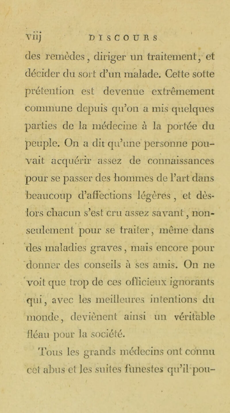 des remèdes , diriger un traitement , et décider du soi t d’un malade. Celte sotte prétention est devenue extrêmement commune depuis qu’on a mis quelques parties de la médecine à la portée du peuple. On a dit qu’une personne pou- vait acquérir assez de connaissances pour se passer des hommes de l’art dans beaucoup d’affections légères , et dès- lors chacun s’est cru assez savant, non- seulement pour se traiter, même dans des maladies graves, mais encore pour donner des conseils à ses amis. On ne voit que trop de ces officieux ignorants qui, avec les meilleures intentions du monde, deviènent ainsi un véritable fléau pour la société. Tous les grands médecins ont connu cet abus et les suites funestes qu’il pou-