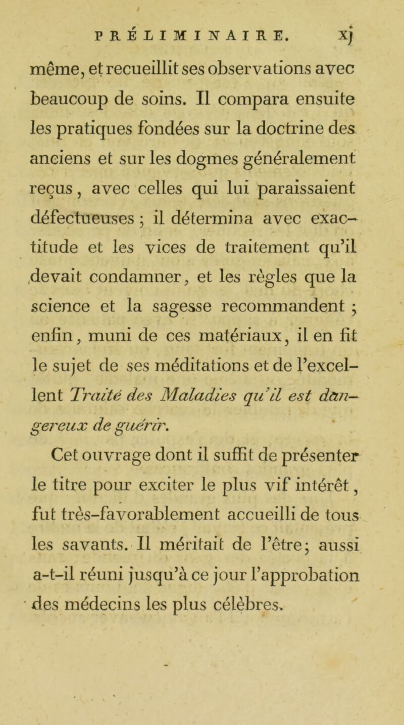 même, et recueillit ses observations avec beaucoup de soins. Il compara ensuite les pratiques fondées sur la doctrine des anciens et sur les dogmes généralement reçus, avec celles qui lui paraissaient défectueuses ; il détermina avec exac- titude et les vices de traitement qu’il devait condamner, et les règles que la science et la sagesse recommandent ; enfin, muni de ces matériaux, il en fit le sujet de ses méditations et de l’excel- lent Traité des Maladies qu'il est dan- gereux de guérir. Cet ouvrage dont il suffit de présenter le titre pour exciter le plus vif intérêt, fut très-favorablement accueilli de tous les savants. Il méritait de l’être ; aussi a-t-il réuni jusqu’à ce jour l’approbation • des médecins les plus célèbres.