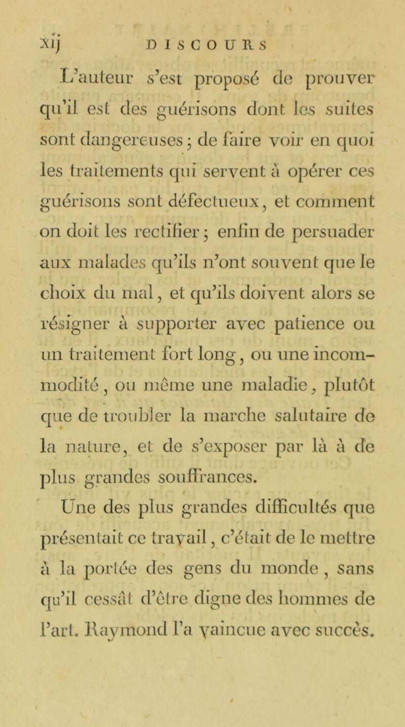 s xij D I S C O U R s L’auteur s’est propose de prouver qu’il est des guérisons dont les suites sont dangereuses ; de faire voir en quoi les traitements qui servent à opérer ces guérisons sont défectueux, et comment on doit les rectifier 3 enfin de persuader aux malades qu’ils 11’ont souvent que le choix du mal, et qu’ils doivent alors se résigner à supporter avec patience ou un traitement fort long, ou une incom- modité , ou même une maladie, plutôt que de troubler la marche salutaire de la nature, et de s’exposer par là à de plus grandes souffrances. t Une des plus grandes difficultés que présentait ce travail, c’était de le mettre à la portée des gens du monde , sans qu’il cessât d’être digne des hommes de l’art. Raymond l’a vaincue avec succès. #/