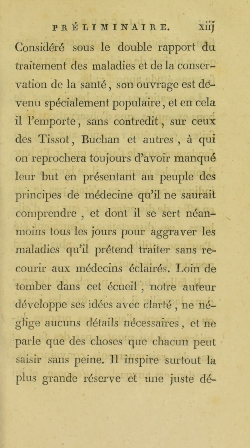 Considéré sous le double rapport du traitement des maladies et de la conser- vation de la santé, son ouvrage est de- • • venu spécialement populaire, et en cela c il l’emporte, sans contredit, sur ceux ’ A. V • des Tissot, Buchan et autres, à qui on reprochera toujours d’avoir manqué leur but en présentant au peuple des - 4 * { principes de médecine qu’il ne saurait comprendre , et dont il se sert néan- moins tous les jours pour aggraver les maladies qu’il prétend traiter sans re- courir aux médecins éclairés. Loin de tomber dans cet écueil , notre auteur développe ses idées avec clarté , ne né- * y glige aucuns détails nécessaires, et ne parle que des choses que chacun peut saisir sans peine. Il inspire surtout la plus grande réserve et une juste dé-