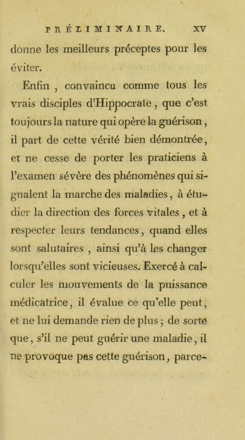 A donne les meilleurs préceptes pour les éviter. Enfin , convaincu comme tous les vrais disciples dTIippocrate, que c’est ê toujours la nature qui opère la guérison, il part de cette vérité bien démontrée, et ne cesse de porter les praticiens à l’examen sévère des phénomènes qui si- gnalent la marche des maladies, à étu- dier la direction des forces vitales , et à respecter leurs tendances, quand elles sont salutaires , ainsi qu’à les changer lorsqu’elles sont vicieuses. Exercé à cal- culer les mouvements de la puissance médicatrice, il évalue ce qu’elle peut, et ne lui demande rien de plus ; de sorte que, s’il ne peut guérir une maladie, il ne provoque pas cette guérison, parce-