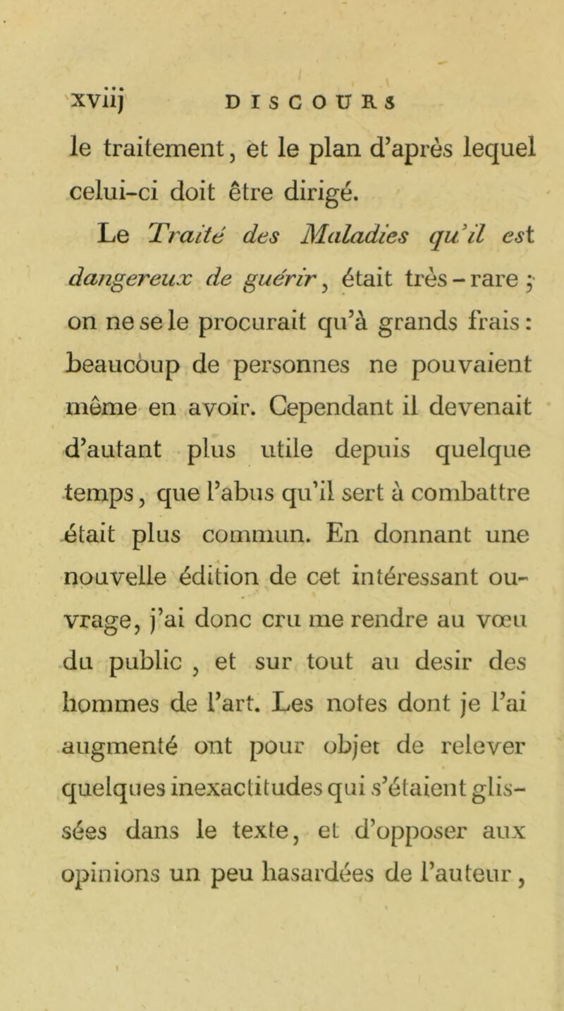 xviij DISCOURS le traitement, et le plan d’après lequel celui-ci doit être dirigé. Le Traité des Maladies qu’il est dangereux de guérir , était très - rare ;• on ne se le procurait qu’à grands frais : beaucoup de personnes ne pouvaient môme en avoir. Cependant il devenait d’autant plus utile depuis quelque temps, que l’abus qu’il sert à combattre était plus commun. En donnant une nouvelle édition de cet intéressant ou- vrage, j’ai donc cru me rendre au vœu du public , et sur tout au désir des hommes de l’art. Les notes dont je l’ai augmenté ont pour objet de relever quelques inexactitudes qui s’étalent glis- sées dans le texte, et d’opposer aux opinions un peu hasardées de l’auteur , t