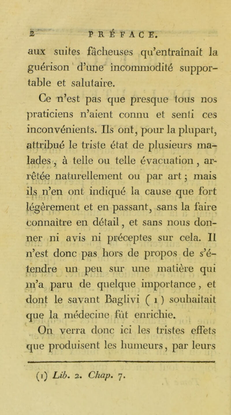 aux suites fâcheuses qu’entraînait Ja guérison d’une incommodité suppor- table et salutaire. Ce n’est pas que presque tous nos praticiens n’aient connu et senli ces inconvénients. Ils ont, pour la plupart, attribué le triste état de plusieurs ma- lades , à telle ou telle évacuation , ar- retée naturellement ou par art ; mais f * . * ils n’en ont indiqué la cause que fort légèrement et en passant, sans la faire connaître en détail, et sans nous don- ner ni avis ni préceptes sur cela. Il n’est donc pas hors de propos de s’é- tendre un peu sur une matière qui m’a paru de quelque importance, et dont le savant Baglivi ( 1 ) souhaitait que la médecine fut enrichie. On verra donc ici les tristes effets que produisent les humeurs, par leurs (ï) Lib. 2. Chap. 7.