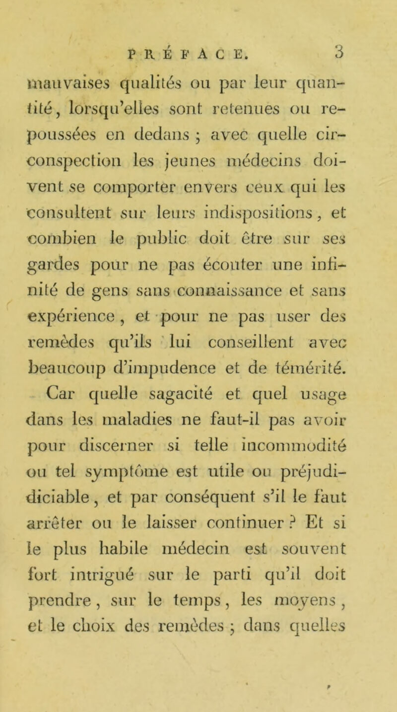 mauvaises qualités ou par leur quan- tité, lorsqu’elles sont retenues ou re- poussées en dedans ; avec quelle cir- conspection les jeunes médecins doi- vent se comporter envers ceux qui les consultent sur leurs indispositions, et combien le public doit être sur ses gardes pour ne pas écouter une infi- nité de gens sans connaissance et sans expérience , et pour ne pas user des remèdes qu’ils lui conseillent avec beaucoup d’impudence et de témérité. Car quelle sagacité et quel usage dans les maladies ne faut-il pas avoir pour discerner si telle incommodité ou tel symptôme est utile ou préjudi- diciable, et par conséquent s’il le faut arrêter ou le laisser continuer ? Et si le plus habile médecin est souvent fort intrigué sur le parti qu’il doit prendre, sur le temps, les moyens , et le choix des remèdes ; dans quelles