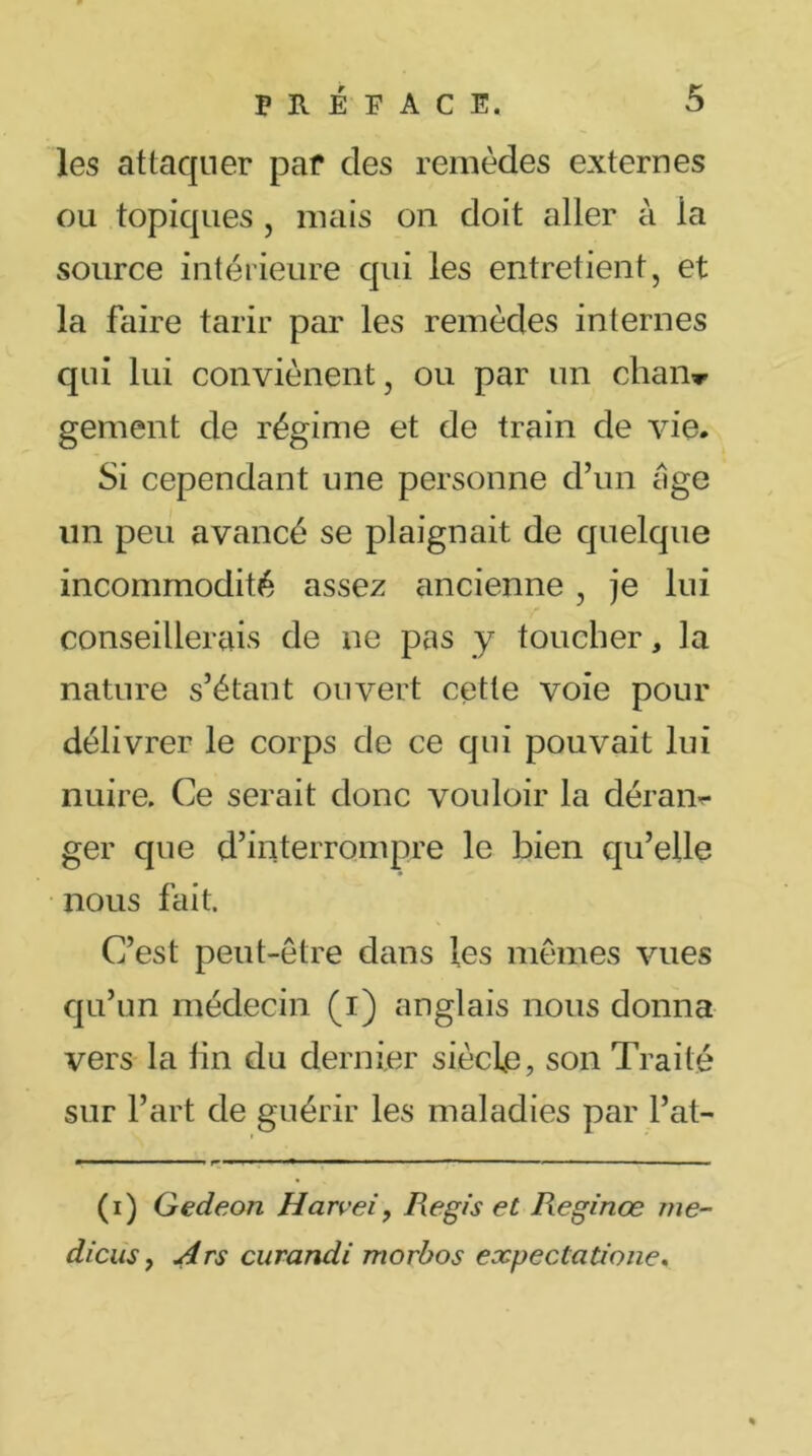 les attaquer par des remèdes externes ou topiques , mais on doit aller à la source intérieure qui les entretient, et la faire tarir par les remèdes internes qui lui conviènent, ou par un chan* gement de régime et de train de vie. Si cependant une personne d’un âge un peu avancé se plaignait de quelque incommodité assez ancienne , je lui conseillerais de ne pas y toucher, la nature s’étant ouvert cette voie pour délivrer le corps de ce qui pouvait lui nuire. Ce serait donc vouloir la déram ger que d’interrompre le bien qu’elle nous fait. C’est peut-être dans les mêmes vues qu’un médecin (i) anglais nous donna vers la tin du dernier siècle, son Traité sur l’art de guérir les maladies par l’at- (i) Gedeon Harvei, Regis et Reginœ me- dicus, Ars curandi rriorbos expectatione.