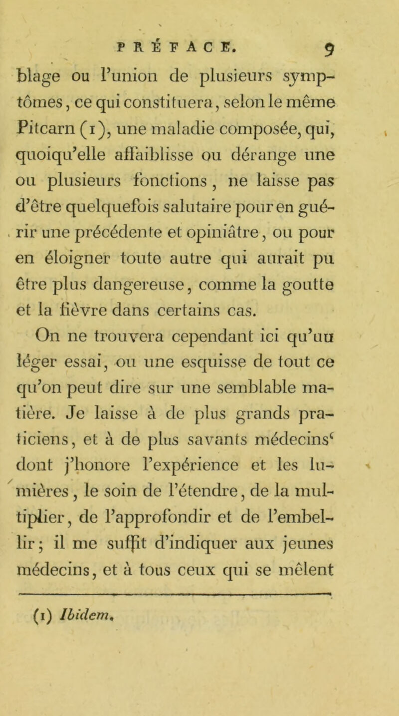 blage ou l’union de plusieurs symp- tômes , ce qui constituera, selon le même Pitcarn (i), une maladie composée, qui, quoiqu’elle affaiblisse ou dérange une ou plusieurs fonctions , ne laisse pas d’être quelquefois salutaire pour en gué- rir une précédente et opiniâtre, ou pour en éloigner toute autre qui aurait pu être plus dangereuse, comme la goutte et la lièvre dans certains cas. On ne trouvera cependant ici qu’uu léger essai, ou une esquisse de tout ce qu’on peut dire sur une semblable ma- tière. Je laisse à de plus grands pra- ticiens, et à de plus savants médecins* dont j’honore l’expérience et les lu- mières , le soin de l’étendre, de la mul- tiplier, de l’approfondir et de l’embel- lir; il me suffit d’indiquer aux jeunes médecins, et à tous ceux qui se mêlent (i) Ibidem.