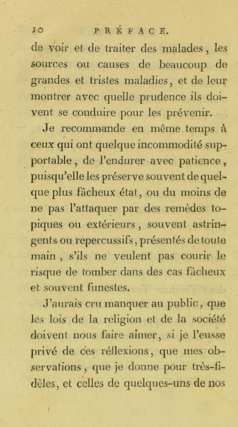 de voir et de traiter des malades , les sources ou causes de beaucoup de grandes et tristes maladies, et de leur montrer avec cpielle prudence ils doi- vent se conduire pour les prévenir. Je recommande en même temps à ceux qui ont quelque incommodité sup- portable , de l’endurer avec patience, puisqu’elle les préserve souvent de quel- que plus fâcheux état, ou du moins de ne pas l’attaquer par des remèdes to- piques ou extérieurs, souvent astrin- gents ou repercussifs, présentés de toute main , s’ils ne veulent pas courir le risque de tomber dans des cas fâcheux et souvent funestes. J’aurais cru manquer au public, que les lois de la religion et de la société doivent nous faire aimer, si je l’eusse privé de ces réflexions, que mes ob- servations , que je donne pour très-fi- dèles, et celles de quelques-uns de nos