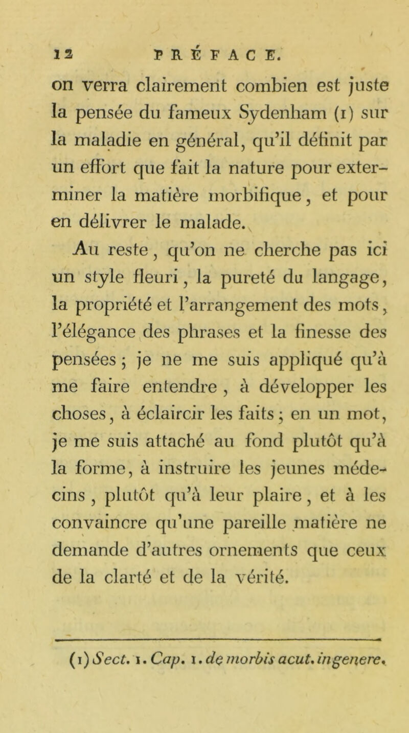 13 PRÉFACE. 9 on verra clairement combien est juste la pensée du fameux Sydenham (i) sur la maladie en général, qu’il définit par un effort que fait la nature pour exter- miner la matière morbifique, et pour en délivrer le malade. Au reste, qu’on ne cherche pas ici un style fleuri, la pureté du langage, la propriété et l’arrangement des mots, l’élégance des phrases et la finesse des pensées ; je ne me suis appliqué qu’à me faire entendre , à développer les choses, à éclaircir les faits; en un mot, je me suis attaché au fond plutôt qu’à la forme, à instruire les jeunes méde- cins , plutôt qu’à leur plaire , et à les convaincre qu’une pareille matière ne demande d’autres ornements que ceux de la clarté et de la vérité. ( i) Sect. i. Cap. i. de morbis acut. in généré.