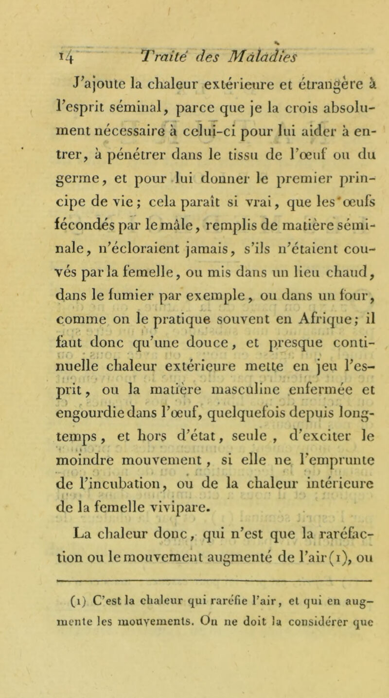 J'ajoute la chaleur extérieure et étrangère à l'esprit séminal, parce que je la crois absolu- ment nécessaire à celui-ci pour lui aider à en- trer, à pénétrer dans le tissu de l'œuf ou du germe, et pour lui donner le premier prin- cipe de vie ; cela paraît si vrai, que les'œufs fécondés par le mâle, remplis de matière sémi- nale, n'écloraient jamais, s’ils n'étaient cou- vés parla femelle, ou mis dans un lieu chaud, dans le fumier par exemple, ou dans un four, comme on le pratique souvent en Afrique; il % s faut donc qu'une douce, et presque conti- \ *<:;• • nuelle chaleur extérieure mette en jeu l'cs- prit, ou la matière masculine enfermée et engourdie dans l’œuf, quelquefois depuis long- temps , et hors d’état, seule , d'exciter le ' * » * moindre mouvement, si elle ne l'emprunte de l’incubation, ou de la chaleur intérieure I I. r > ■ - , • * ' 1 • ; 1 • de la femelle vivipare. * .* c* J ji 1 JL La chaleur donc, qui n’est que la raréfac- tion ou le mouvement augmenté de l’air (i), ou (i) C’est la chaleur qui raréfie l’air, et qui en aug- mente les mouvements. Ou ne doit la considérer que