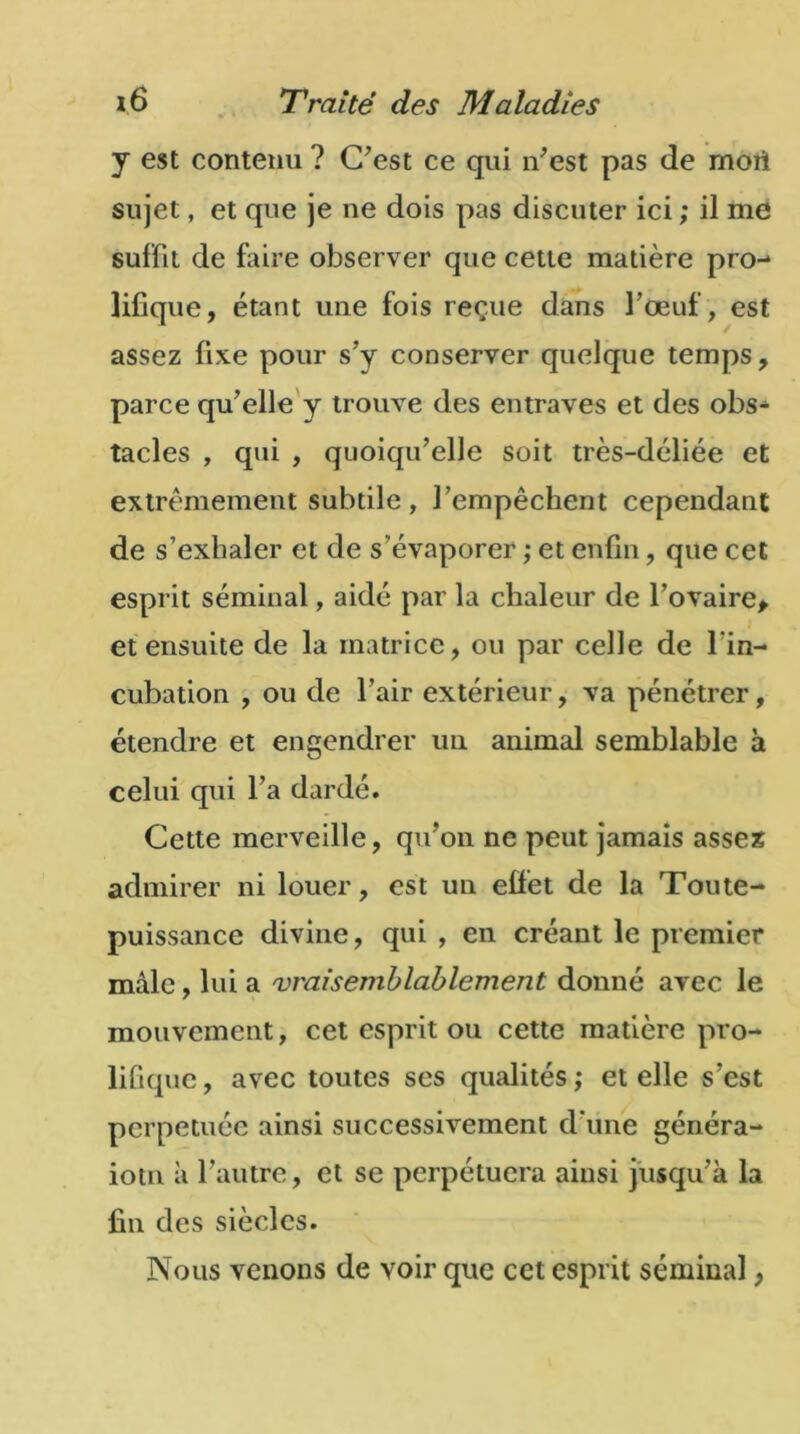 y est contenu ? C'est ce qui n'est pas de mort sujet, et que je ne dois pas discuter ici ; il me suffit de faire observer que cette matière pro- lifique, étant une fois reçue dans l’œuf , est assez fixe pour s’y conserver quelque temps, parce qu’elle y trouve des entraves et des obs- tacles , qui , quoiqu’elle soit très-déliée et extrêmement subtile, l’empêchent cependant de s’exhaler et de s’évaporer ,* et enfin, que cet esprit séminal, aidé par la chaleur de l’ovaire, et ensuite de la matrice, ou par celle de l’in- cubation , ou de l’air extérieur, va pénétrer, étendre et engendrer un animal semblable à celui qui l’a dardé. Cette merveille, qu'on ne peut jamais assez admirer ni louer, est un effet de la Toute- puissance divine, qui , en créant le premier mâle, lui a vraisemblablement donné avec le mouvement, cet esprit ou cette matière pro- lifique, avec toutes ses qualités; et elle s’est perpétuée ainsi successivement d’une généra- iotn a l'autre, et se perpétuera ainsi jusqu'à la fin des siècles. Nous venons de voir que cet esprit séminal,