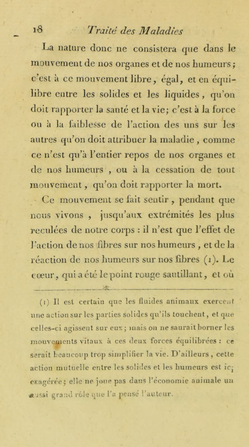 La nature donc ne consistera que dans le mouvement de nos organes et de nos humeurs ; c’est à ce mouvement libre, égal, et en équi- libre entre les solides et les liquides , qu’on doit rapporter la santé et la vie; c’est à la force ou à la faiblesse de l’action des uns sur les autres qu’on doit attribuer la maladie , comme ce n’est qu’à l’entier repos de nos organes et. de nos humeurs , ou à la cessation de tout mouvement, qu’on doit rapporter la mort. Ce mouvement se fait sentir , pendant que nous vivons , jusqu’aux extrémités les plus reculées de notre corps : il n'est que l’effet de l’action de nos fibres sur nos humeurs , et de la réaction de nos humeurs sur nos fibres (i). Le coeur, qui a été le point rouge sautillant, et où (i) Il est certain que les fluides animaux exercent une action sur les parties solides qu’ils touchent, et que celles-ci agissent sur eux; maison ne saurait borner les mouvements vitaux à ces deux forces équilibrées : ce serait beaucoup trop simplifier la vie. D'ailleurs , cette action mutuelle entre les solides et les humeurs est ic- exagérée; elle ne joue pas dans l’économie animale un a jssî grand rôle que 1 a pensé fauteur.