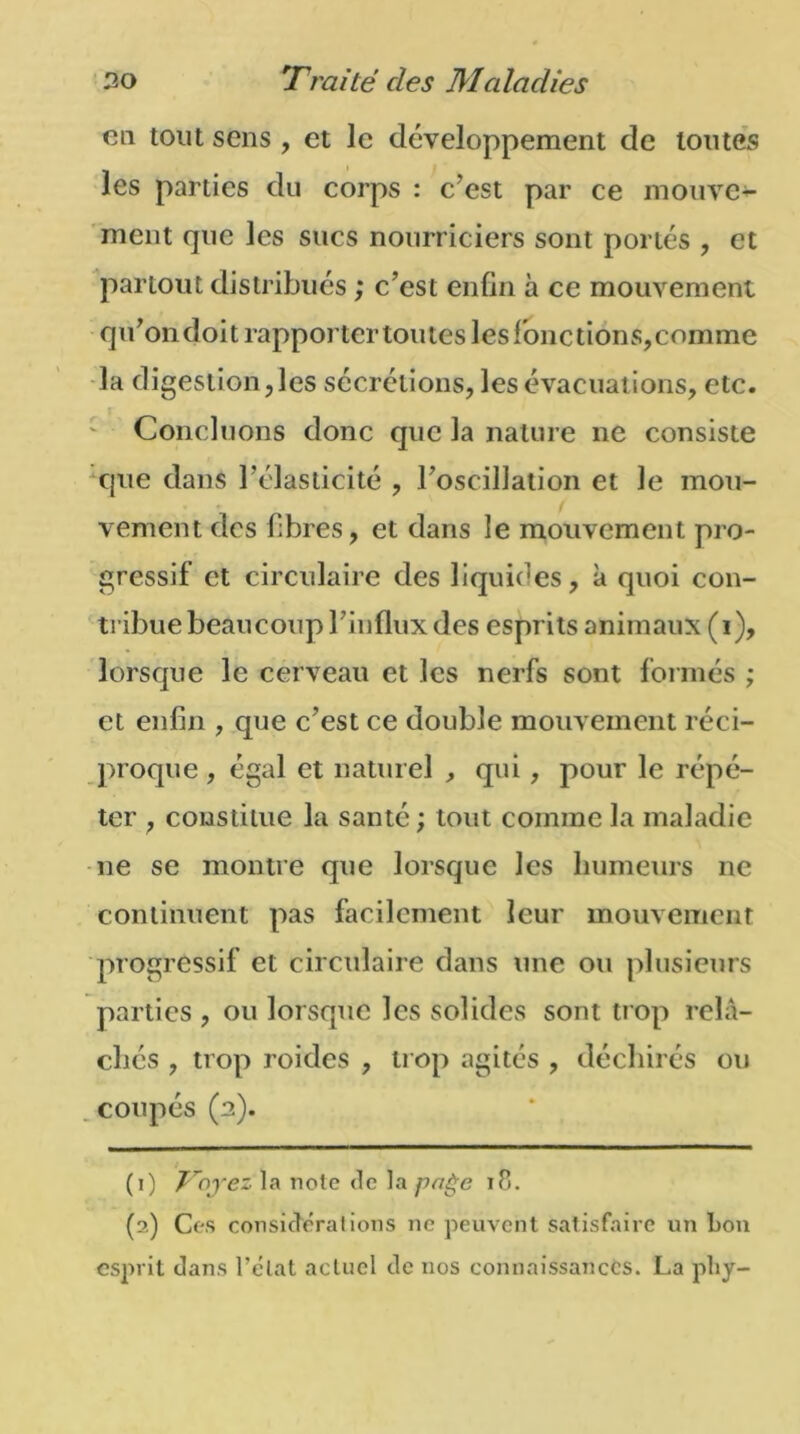 en tout sens , et le développement de toutes les parties du corps : c’est par ce mouve- ment que les sucs nourriciers sont portés , et partout distribués ; c’est enfin à ce mouvement qu’on doit rapporter toutes les fonctions, comme la digestion,les sécrétions, les évacuations, etc. Concluons donc que la nature ne consiste que dans l'élasticité , l’oscillation et Je mou- vement des fibres, et dans le mouvement pro- gressif et circulaire des liquides, à quoi con- tribue beaucoup TinAux des esprits animaux (i), lorsque le cerveau et les nerfs sont formés ; et enfin , que c’est ce double mouvement réci- proque , égal et naturel ^ qui, pour le répé- ter , constitue la santé ; tout comme la maladie 11e se montre que lorsque les humeurs ne continuent pas facilement leur mouvement progressif et circulaire dans une ou plusieurs parties , ou lorsque les solides sont trop relâ- chés , trop roides , trop agités , déchirés ou coupés (2). (1) Voyez la note de la page 18. (2) Ces considérations ne peuvent satisfaire un bon esprit dans l’état actuel de nos connaissances. La phy-