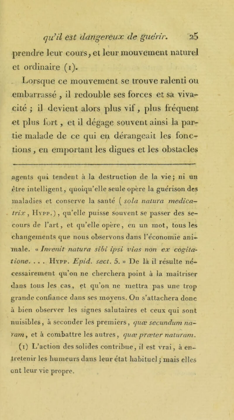 prendre leur cours, et leur mouvement naturel et ordinaire (1). Lorsque ce mouvement se trouve ralenti ou embarrassé , il redouble ses forces et sa viva- cité ; il devient alors plus vif, plus fréquent et plus fort, et il dégage souvent ainsi la par- tie malade de ce qui en dérangeait les fonc- tions , en emportant les digues et les obstacles agents qui tendent à la destruction de la vie; ni un être intelligent, quoiqu’elle seule opère la guérison des maladies et conserve la santé ( sola natura medica- trix, Hypp.) , qu’elle puisse souvent se passer des se- cours de l’art, et qu’elle ojîère, en un mot, tous les changements que nous observons dans l’économie ani- male. « Invenit natura sibi ipsi vins non ex cogita- tione. . . . Hypp. Epid. sect. 5. » De là il résulte né- cessairement qu’on ne cherchera point à la maîtriser dans tous les cas, et qu’on ne mettra pas une trop grande confiance dans ses moyens. On s’attachera donc à bien observer les signes salutaires et ceux qui sont nuisibles, à seconder les premiers, quœ secundum na- ram, et à combattre les autres, quœ prœtcr naturam. (1) L’action des solides contribue, il est vrai, à en- tretenir les humeurs dans leur étal habituel ; mais elles ont leur vie propre.