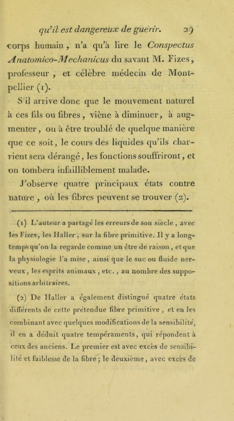 corps humain , 11’a qu’à lire le Conspectus Anatomico-Meciianicus du savant M. Fizes, professeur , et célèbre médecin de Mont- pellier (1). S il arrive donc que le mouvement naturel à ces fils ou fibres , viène à diminuer, à aug- menter, ou à être troublé de quelque manière que ce soit, le cours des liquides qu’ils char- rient sera dérange, les fonctions souffriront, et on tombera infailliblement malade. J’observe quatre principaux états contre nature , où les fibres peuvent se trouver (2). {1) L’auteur a partage les erreurs de son siècle , avec les Fizes, les Haller , sur la fibre primitive. Il y a long- temps qu’on la regarde comme un être de raison , et que la physiologie l’a mise , ainsi que le suc ou fluide ner- veux , les esprits animaux , etc., au nombre des suppo- sitions arbitraires. (2) De Haller a egalement distingué quatre états différents de cette prétendue fibre primitive , et en les combinant avec quelques modifications de la sensibilité, il en a déduit quatre tempéraments, qui répondent à ceux des anciens. Le premier est avec excès de sensibi- lité et faiblesse de la fibre; le deuxième, avec excès de