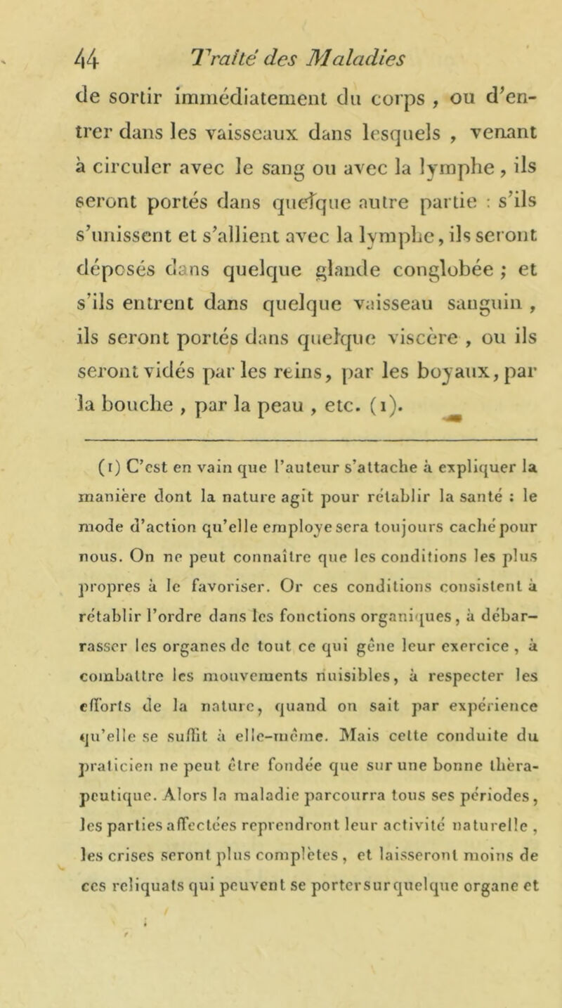 de sortir immédiatement du corps , ou d'en- trer dans les vaisseaux dans lesquels , venant à circuler avec le sang ou avec la lymphe, ils seront portés dans quelque autre partie : s'ils s’unissent et s'allient qatgc la lymphe, ils seront déposés dans quelque glande conglobée ; et s’ils entrent dans quelque vaisseau sanguin , ils seront portés dans quelque viscère , ou ils seront vidés parles reins, par les boyaux, par la bouche , par la peau , etc. (i). (t) C’est en vain que l’auteur s’attache à expliquer la manière dont la nature agit pour rétablir la santé : le mode d’action qu’elle employé sera toujours caché pour nous. On ne peut connaître que les conditions les plus propres à le favoriser. Or ces conditions consistent à rétablir l’ordre dans les fonctions organiques, à débar- rasser les organes de tout ce qui gène leur exercice , à combattre les mouvements nuisibles, à respecter les efforts de la nature, quand on sait par expérience qu’elle se suflit à elle-même. Mais celte conduite du praticien ne peut être fondée que sur une bonne théra- peutique. Alors la maladie parcourra tous ses périodes, les parties affectées reprendront leur activité naturelle , les crises seront plus complètes , et laisseront moins de ces reliquats qui peuvent se porter sur quelque organe et