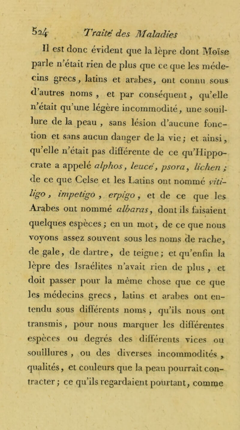 ïl est donc évident que la lèpre dont Moïse parle n était rien de plus que ce que les méde- cins grecs, latins et arabes, ont connu sous d autres noms , et par conséquent, qu’elle n était qu’une légère incommodité, une souil- lure de la peau , sans lésion d’aucune fonc- tion et sans aucun danger de la vie ; et ainsi, qu’elle n’était pas différente de ce qu’Hippo- crate a appelé alphos, leucé, psora, lichen ; de ce que Celse et les Latins ont nommé viti- lig°, impétigo , erpigo, et de ce que les Arabes ont nommé albaras, dont ils faisaient i quelques espèces ; en un mot, de ce que nous voyons assez souvent sous les noms de radie, de gale, de dartre, de teigne; et qu’enfui la lèpre des Israélites n’avait rien de plus , et doit passer pour la même chose que ce que les médecins grecs , latins et arabes ont en- tendu sous différents noms , qu’ils nous ont transmis , pour nous marquer les différentes espèces ou degrés des différents vices ou souillures , ou des diverses incommodités , qualités, et couleurs que la peau pourrait con- tracter ; ce qu’ils regardaient pourtant, comme
