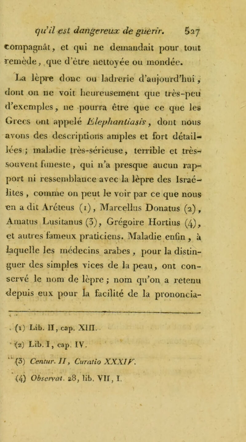compagnât, et qui ne demandait pour tout remède, que d’ètre nettoyée ou mondée. La lèpre doue ou ladrerie d’aujourd'hui, dont ou ne voit heureusement que très-peu d'exemples, 11e pourra être que ce que les « Grecs ont appelé Klephanliasis, dont nous avons des descriptions amples et fort détail- lées ; maladie très-sérieuse, terrible et très- souvent funeste , qui n’a presque aucun rap- port ni ressemblance avec la lèpre des Israé- lites , comme on peut le voir par ce que nous en a dit Aréteus (1), Marcellus Donatus (2), Amatus Lus i tan us (3), Grégoire Hortius (4), et autres fameux praticiens. Maladie enün , à laquelle les médecins arabes , pour la distin- guer des simples vices de la peau, ont con- servé le nom de lèpre ; nom qu’on a retenu depuis eux pour la facilité de la prononcia- . (1) Lib. II, cap. XIII. ’ -(2) Lib. I, cap. IV. ,l<3) Ceritur. II, Curâtio XXXIF. è4) Observât. ü8, lib. VIT, I,